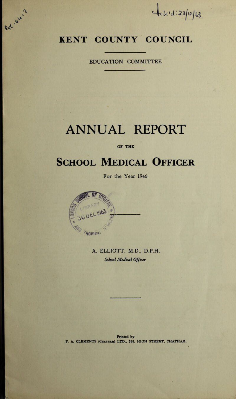 A/ . vA w U'd'.23/iakg KENT COUNTY COUNCIL EDUCATION COMMITTEE ANNUAL REPORT OF THE School Medical Officer For the Year 1946 A. ELLIOTT, M.D., D.P.H. School Medical Officer Printed by F. A. CLEMENTS (Chatham) LTD., 399, HIGH STREET, CHATHAM.