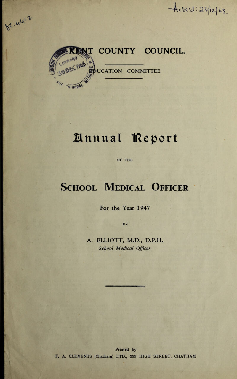 cU COUNTY COUNCIL UCATION COMMITTEE Hnnual IReport OF THE School Medical Officer For the Year 1947 BY A. ELLIOTT, M.D., D.P.H. School Medical Officer Printed by F. A. CLEMENTS (Chatham) LTD., 399 HIGH STREET, CHATHAM