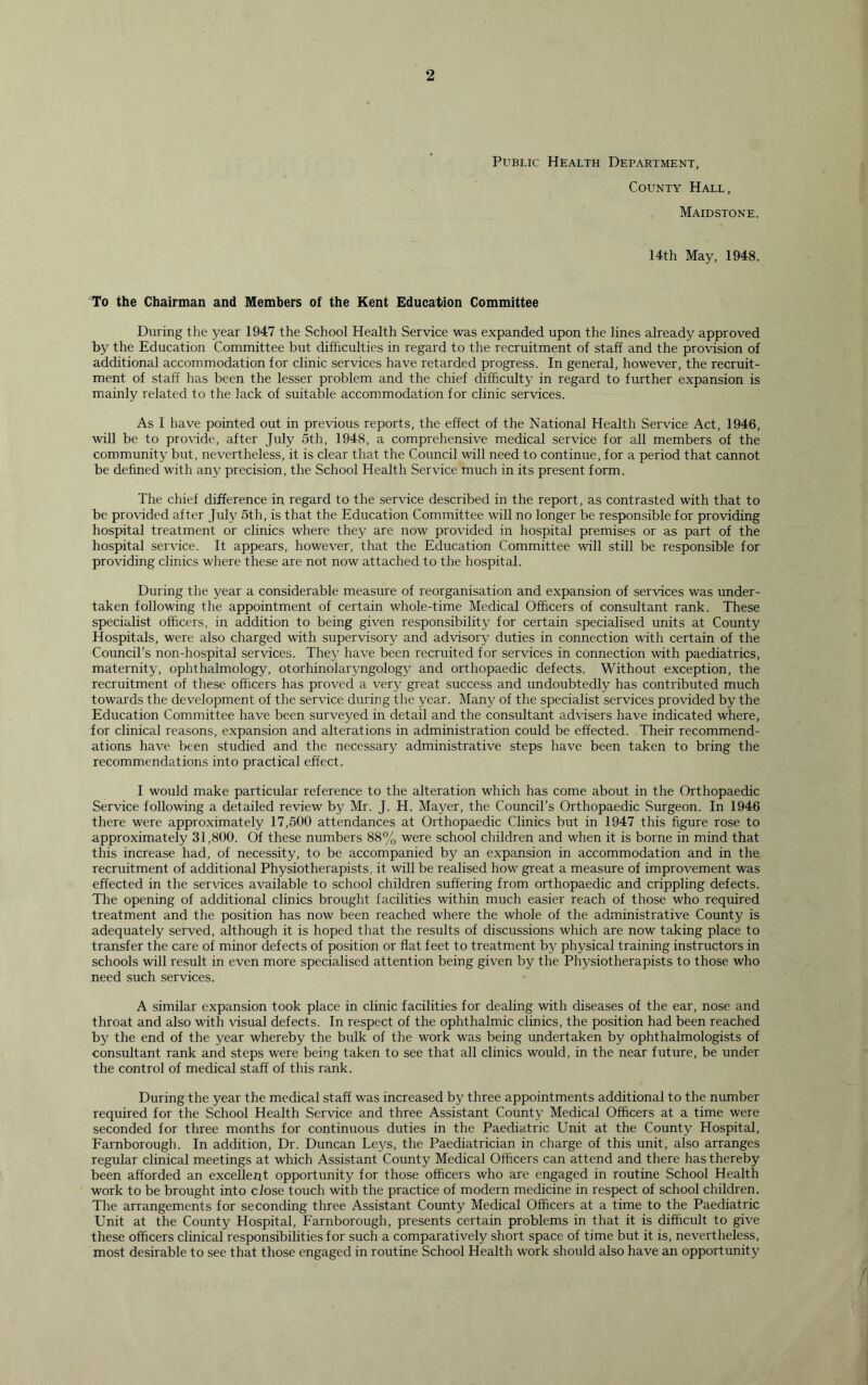 Public Health Department, County Hall, Maidstone. 14th May, 1948. To the Chairman and Members of the Kent Education Committee During the year 1947 the School Health Service was expanded upon the lines already approved by the Education Committee but difficulties in regard to the recruitment of staff and the provision of additional accommodation for clinic services have retarded progress. In general, however, the recruit- ment of staff has been the lesser problem and the chief difficulty in regard to further expansion is mainly related to the lack of suitable accommodation for clinic services. As I have pointed out in previous reports, the effect of the National Health Service Act, 1946, will be to provide, after July 5th, 1948, a comprehensive medical service for all members of the community but, nevertheless, it is clear that the Council will need to continue, for a period that cannot be defined with any precision, the School Health Service much in its present form. The chief difference in regard to the service described in the report, as contrasted with that to be provided after July 5th, is that the Education Committee will no longer be responsible for providing hospital treatment or clinics where they are now provided in hospital premises or as part of the hospital service. It appears, however, that the Education Committee will still be responsible for providing clinics where these are not now attached to the hospital. During the year a considerable measure of reorganisation and expansion of services was under- taken following the appointment of certain whole-time Medical Officers of consultant rank. These specialist officers, in addition to being given responsibility for certain specialised units at County Hospitals, were also charged with supervisory and advisory duties in connection with certain of the Council’s non-hospital services. They have been recruited for services in connection with paediatrics, maternity, ophthalmology, otorhinolaryngology and orthopaedic defects. Without exception, the recruitment of these officers has proved a very great success and undoubtedly has contributed much towards the development of the service during the year. Many of the specialist services provided by the Education Committee have been surveyed in detail and the consultant advisers have indicated where, for clinical reasons, expansion and alterations in administration could be effected. Their recommend- ations have been studied and the necessary administrative steps have been taken to bring the recommendations into practical effect. I would make particular reference to the alteration which has come about in the Orthopaedic Service following a detailed review by Mr. J. H. Mayer, the Council’s Orthopaedic Surgeon. In 1946 there were approximately 17,500 attendances at Orthopaedic Clinics but in 1947 this figure rose to approximately 31,800. Of these numbers 88% were school children and when it is borne in mind that this increase had, of necessity, to be accompanied by an expansion in accommodation and in the recruitment of additional Physiotherapists, it will be realised how great a measure of improvement was effected in the services available to school children suffering from orthopaedic and crippling defects. The opening of additional clinics brought facilities within much easier reach of those who required treatment and the position has now been reached where the whole of the administrative County is adequately served, although it is hoped that the results of discussions which are now taking place to transfer the care of minor defects of position or flat feet to treatment by physical training instructors in schools will result in even more specialised attention being given by the Physiotherapists to those who need such services. A similar expansion took place in clinic facilities for dealing with diseases of the ear, nose and throat and also with visual defects. In respect of the ophthalmic clinics, the position had been reached by the end of the year whereby the bulk of the work was being undertaken by ophthalmologists of consultant rank and steps were being taken to see that all clinics would, in the near future, be under the control of medical staff of this rank. During the year the medical staff was increased by three appointments additional to the number required for the School Health Service and three Assistant County Medical Officers at a time were seconded for three months for continuous duties in the Paediatric Unit at the County Hospital, Farnborough. In addition, Dr. Duncan Leys, the Paediatrician in charge of this unit, also arranges regular clinical meetings at which Assistant County Medical Officers can attend and there has thereby been afforded an excellent opportunity for those officers who are engaged in routine School Health work to be brought into close touch with the practice of modern medicine in respect of school children. The arrangements for seconding three Assistant County Medical Officers at a time to the Paediatric Unit at the County Hospital, Farnborough, presents certain problems in that it is difficult to give these officers clinical responsibilities for such a comparatively short space of time but it is, nevertheless, most desirable to see that those engaged in routine School Health work should also have an opportunity