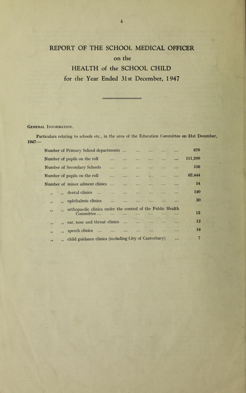 REPORT OF THE SCHOOL MEDICAL OFFICER on the HEALTH of the SCHOOL CHILD for the Year Ended 31st December, 1947 General Information. Particulars relating to schools etc., in the area of the Education Committee on 31st December, 1947:— Number of Primary School departments ... 670 Number of pupils on the roll ... 111,200 Number of Secondary Schools 156 Number of pupils on the roll 62,444 Number of minor ailment clinics ... 54 ,, ,, dental clinics 140 ,, ,, ophthalmic clinics 30 „ ,, orthopaedic clinics under the control of the Public Health Committee ... 13 ,, ,, ear, nose and throat clinics 12 ,, ,, speech clinics 16 ,, child guidance clinics (including City of Canterbury)