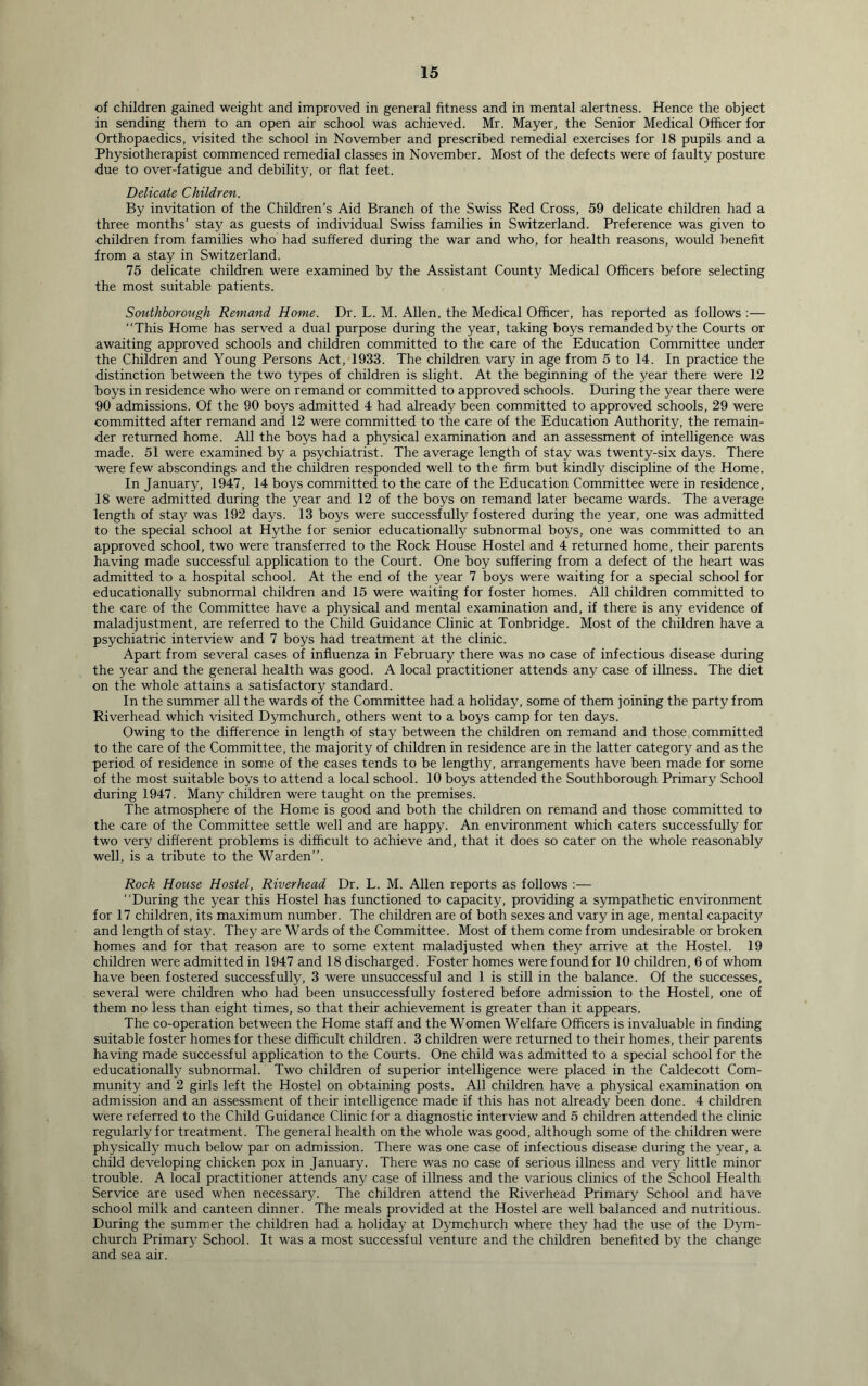 of children gained weight and improved in general fitness and in mental alertness. Hence the object in sending them to an open air school was achieved. Mr. Mayer, the Senior Medical Officer for Orthopaedics, visited the school in November and prescribed remedial exercises for 18 pupils and a Physiotherapist commenced remedial classes in November. Most of the defects were of faulty posture due to over-fatigue and debility, or flat feet. Delicate Children. By invitation of the Children’s Aid Branch of the Swiss Red Cross, 59 delicate children had a three months’ stay as guests of individual Swiss families in Switzerland. Preference was given to children from families who had suffered during the war and who, for health reasons, would benefit from a stay in Switzerland. 75 delicate children were examined by the Assistant County Medical Officers before selecting the most suitable patients. Southborough Remand Home. Dr. L. M. Allen, the Medical Officer, has reported as follows :— “This Home has served a dual purpose during the year, taking boys remanded by the Courts or awaiting approved schools and children committed to the care of the Education Committee under the Children and Young Persons Act, 1933. The children vary in age from 5 to 14. In practice the distinction between the two types of children is slight. At the beginning of the year there were 12 boys in residence who were on remand or committed to approved schools. During the year there were 90 admissions. Of the 90 boys admitted 4 had already been committed to approved schools, 29 were committed after remand and 12 were committed to the care of the Education Authority, the remain- der returned home. All the boys had a physical examination and an assessment of intelligence was made. 51 were examined by a psychiatrist. The average length of stay was twenty-six days. There were few abscondings and the children responded well to the firm but kindly discipline of the Home. In January, 1947, 14 boys committed to the care of the Education Committee were in residence, 18 were admitted during the year and 12 of the boys on remand later became wards. The average length of stay was 192 days. 13 boys were successfully fostered during the year, one was admitted to the special school at Hythe for senior educationally subnormal boys, one was committed to an approved school, two were transferred to the Rock House Hostel and 4 returned home, their parents having made successful application to the Court. One boy suffering from a defect of the heart was admitted to a hospital school. At the end of the year 7 boys were waiting for a special school for educationally subnormal children and 15 were waiting for foster homes. All children committed to the care of the Committee have a physical and mental examination and, if there is any evidence of maladjustment, are referred to the Child Guidance Clinic at Tonbridge. Most of the children have a psychiatric interview and 7 boys had treatment at the clinic. Apart from several cases of influenza in February there was no case of infectious disease during the year and the general health was good. A local practitioner attends any case of illness. The diet on the whole attains a satisfactory standard. In the summer all the wards of the Committee had a holiday, some of them joining the party from Riverhead which visited Dymchurch, others went to a boys camp for ten days. Owing to the difference in length of stay between the children on remand and those committed to the care of the Committee, the majority of children in residence are in the latter category and as the period of residence in some of the cases tends to be lengthy, arrangements have been made for some of the most suitable boys to attend a local school. 10 boys attended the Southborough Primary School during 1947. Many children were taught on the premises. The atmosphere of the Home is good and both the children on remand and those committed to the care of the Committee settle well and are happy. An environment which caters successfully for two very different problems is difficult to achieve and, that it does so cater on the whole reasonably well, is a tribute to the Warden’’. Rock House Hostel, Riverhead Dr. L. M. Allen reports as follows :— “During the year this Hostel has functioned to capacity, providing a sympathetic environment for 17 children, its maximum number. The children are of both sexes and vary in age, mental capacity and length of stay. They are Wards of the Committee. Most of them come from undesirable or broken homes and for that reason are to some extent maladjusted when they arrive at the Hostel. 19 children were admitted in 1947 and 18 discharged. Foster homes were found for 10 children, 6 of whom have been fostered successfully, 3 were unsuccessful and 1 is still in the balance. Of the successes, several were children who had been unsuccessfully fostered before admission to the Hostel, one of them no less than eight times, so that their achievement is greater than it appears. The co-operation between the Home staff and the Women Welfare Officers is invaluable in finding suitable foster homes for these difficult children. 3 children were returned to their homes, their parents having made successful application to the Courts. One child was admitted to a special school for the educationally subnormal. Two children of superior intelligence were placed in the Caldecott Com- munity and 2 girls left the Hostel on obtaining posts. All children have a physical examination on admission and an assessment of their intelligence made if this has not already been done. 4 children were referred to the Child Guidance Clinic for a diagnostic interview and 5 children attended the clinic regularly for treatment. The general health on the whole was good, although some of the children were physically much below par on admission. There was one case of infectious disease during the year, a child developing chicken pox in January. There was no case of serious illness and very little minor trouble. A local practitioner attends any case of illness and the various clinics of the School Health Service are used when necessary. The children attend the Riverhead Primary School and have school milk and canteen dinner. The meals provided at the Hostel are well balanced and nutritious. During the summer the children had a holiday at Dymchurch where they had the use of the Dym- church Primary School. It was a most successful venture and the children benefited by the change and sea air.