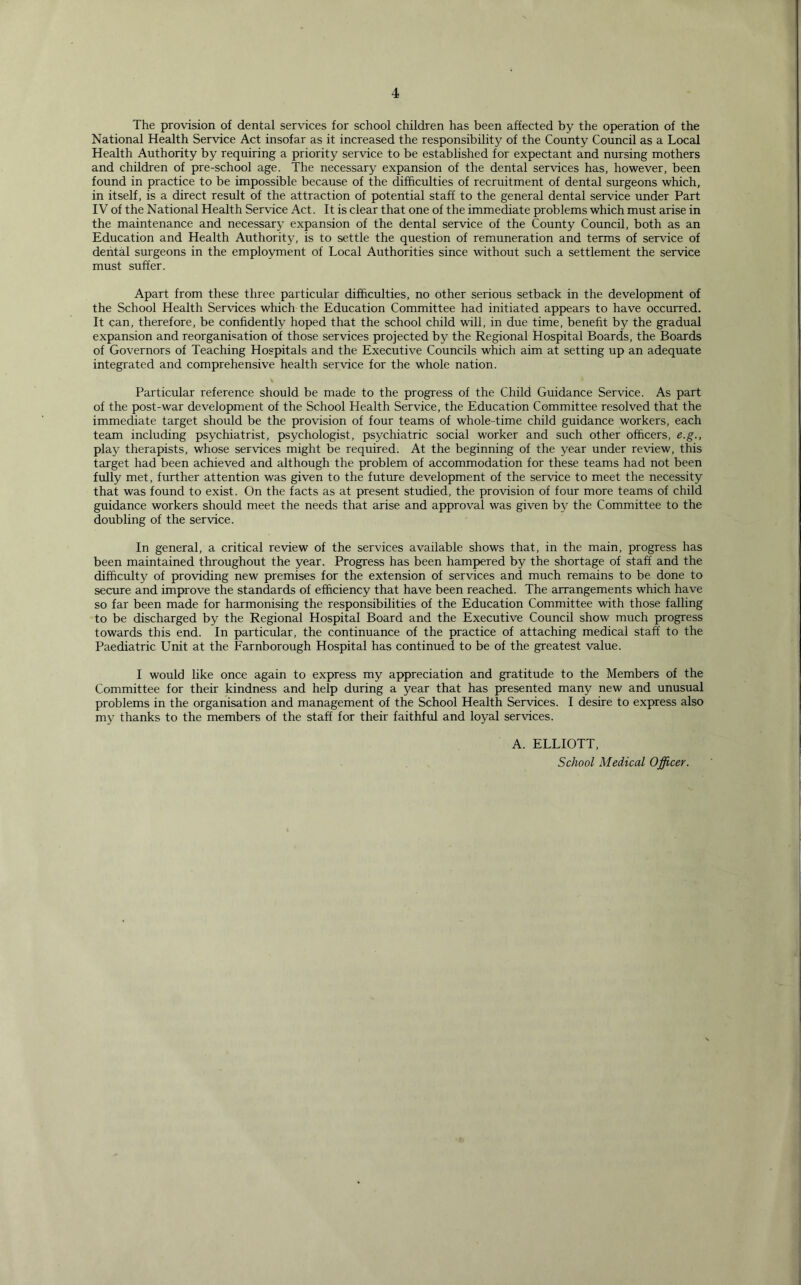 The provision of dental services for school children has been affected by the operation of the National Health Service Act insofar as it increased the responsibility of the County Council as a Local Health Authority by requiring a priority service to be established for expectant and nursing mothers and children of pre-school age. The necessary expansion of the dental services has, however, been found in practice to be impossible because of the difficulties of recruitment of dental surgeons which, in itself, is a direct result of the attraction of potential staff to the general dental service under Part IV of the National Health Service Act. It is clear that one of the immediate problems which must arise in the maintenance and necessary expansion of the dental service of the County Council, both as an Education and Health Authority, is to settle the question of remuneration and terms of service of dental surgeons in the employment of Local Authorities since without such a settlement the service must suffer. Apart from these three particular difficulties, no other serious setback in the development of the School Health Services which the Education Committee had initiated appears to have occurred. It can, therefore, be confidently hoped that the school child will, in due time, benefit by the gradual expansion and reorganisation of those services projected by the Regional Hospital Boards, the Boards of Governors of Teaching Hospitals and the Executive Councils which aim at setting up an adequate integrated and comprehensive health service for the whole nation. Particular reference should be made to the progress of the Child Guidance Service. As part of the post-war development of the School Health Service, the Education Committee resolved that the immediate target should be the provision of four teams of whole-time child guidance workers, each team including psychiatrist, psychologist, psychiatric social worker and such other officers, e.g., play therapists, whose services might be required. At the beginning of the year under review, this target had been achieved and although the problem of accommodation for these teams had not been fully met, further attention was given to the future development of the service to meet the necessity that was found to exist. On the facts as at present studied, the provision of four more teams of child guidance workers should meet the needs that arise and approval was given by the Committee to the doubling of the service. In general, a critical review of the services available shows that, in the main, progress has been maintained throughout the year. Progress has been hampered by the shortage of staff and the difficulty of providing new premises for the extension of services and much remains to be done to secure and improve the standards of efficiency that have been reached. The arrangements which have so far been made for harmonising the responsibilities of the Education Committee with those falling to be discharged by the Regional Hospital Board and the Executive Council show much progress towards this end. In particular, the continuance of the practice of attaching medical staff to the Paediatric Unit at the Farnborough Hospital has continued to be of the greatest value. I would like once again to express my appreciation and gratitude to the Members of the Committee for their kindness and help during a year that has presented many new and unusual problems in the organisation and management of the School Health Services. I desire to express also my thanks to the members of the staff for their faithful and loyal services. A. ELLIOTT, School Medical Officer.