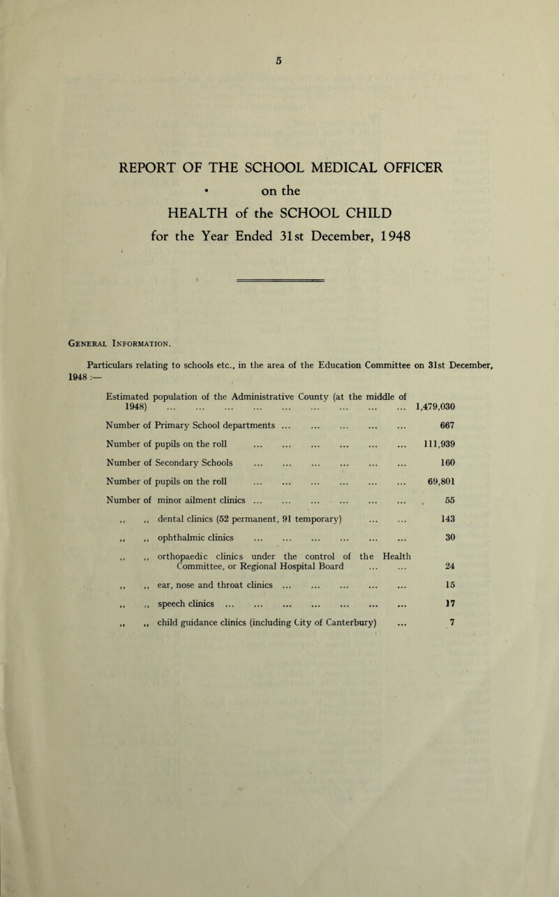 REPORT OF THE SCHOOL MEDICAL OFFICER • on the HEALTH of the SCHOOL CHILD for the Year Ended 31st December, 1948 General Information. Particulars relating to schools etc., in the area of the Education Committee on 31st December, 1948 :— Estimated population of the Administrative County (at the middle of 1948) ... 1,479,030 Number of Primary School departments ... 667 Number of pupils on the roll 111,939 Number of Secondary Schools 160 Number of pupils on the roll 69,801 Number of minor ailment clinics ... ... 55 ,, ,, dental clinics (52 permanent, 91 temporary) 143 ,, ,, ophthalmic clinics 30 ,, ,, orthopaedic clinics under the control of the Committee, or Regional Hospital Board Health 24 ,, ,, ear, nose and throat clinics 15 ,, ,, speech clinics 17 ,, ,, child guidance clinics (including City of Canterbury) 7