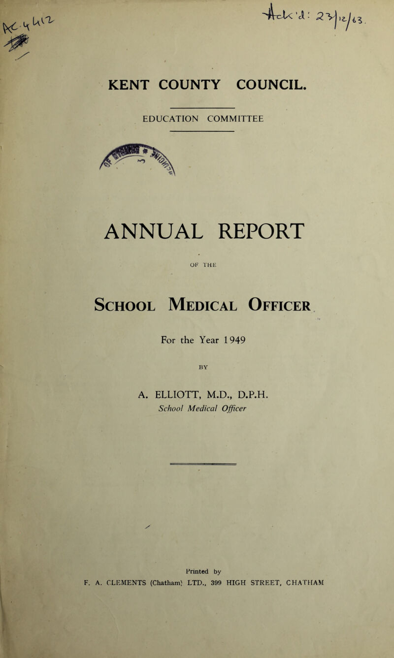 KENT COUNTY COUNCIL. EDUCATION COMMITTEE ANNUAL REPORT OF THE School Medical Officer For the Year 1949 A. ELLIOTT, M.D., D.P.H. School Medical Officer Printed by F. A. CLEMENTS (Chatham) LTD., 399 HIGH STREET, CHATHAM