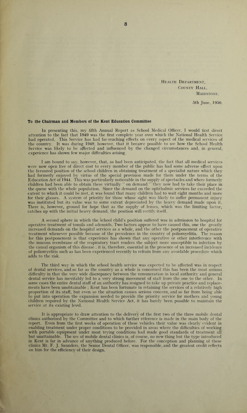 Health Department, County Hall, Maidstone. 5th June, 1950. To the Chairman and Members of the Kent Education Committee In presenting this, my fifth Annual Report as School Medical Officer, I would lirst direct attention to the fact that 1949 was the first complete year over which the National Health Service had operated. This Service has had far-reaching effects on every aspect of the medical services of the country. It was during 1949, however, that it became possible to see how the School Health Service was likely to be affected and influenced by the changed circumstances and, in general, experience has shown few major difficulties arising. I am bound to say, however, that, as had been anticipated, the fact that all medical services were now open free of direct cost to every member of the public has had some adverse effect upon the favoured position of the school children in obtaining treatment of a specialist nature which they had formerly enjoyed by virtue of the special provision made for them under the terms of the Education Act of 1944. This was particularly noticeable in the supply of spectacles and where formerly children had been able to obtain these virtually  on demand ” they now had to take their place in the queue with the whole population. Since the demand on the ophthalmic services far exceeded the extent to which it could be met, it was found that many children had to wait eight months and more for their glasses. A system of priority for those whose sight was likely to suffer permanent injury was instituted but its value was to some extent depreciated by the heavy demand made upon it. There is, however, ground for hope that as the supply of lenses, which was the limiting factor, catches up with the initial heavy demand, the position will rectify itself, A second sphere in which the school child’s position suffered was in admission to hospital for operative treatment of tonsils and adenoids. Two factors appear to have caused this, one the greatly increased demands on the hospital services as a whole, and the other the postponement of operative treatment whenever possible because of the prevalence in the country of poliomyelitis. The reason for this postponement is that experience has shown that any operative or other interference with the mucous membrane of the respiratory tract renders the subject more susceptible to infection by the causal organism of this disease ; it is, therefore, essential in the presence of an increased incidence of poliomyelitis such as has been experienced recently to refrain from any avoidable procedure which adds to the risk. The third way in which the school health service was e.xpected to be affected was in respect of dental services, and so far as the country as a whole is concerned this has been the most serious difficulty in that the ver^' wide discrepancy between the remuneration in local authority and general dental service has inevitably led to a very strong movement of staff from the one to the other. In some cases the entire dental staff of an authority has resigned to take up private practice and replace- ments have been unobtainable ; Kent has been fortunate in retaining the services of a relativelv high proportion of its staff, but even so the situation causes serious concern, and so far from being able to put into operation the expansion needed to provide the priority service for mothers and \’oung children required by the National Health Service Act, it has bareh’ been possible to maintain the service at its existing level. It is appropriate to draw attention to the delivery of the first two of the three mobile dental clinics authorised by the Committee and to which further reference is made in the main body of the report. Even from the first weeks of operation of these vehicles their value was clearly evident in enabling treatment under proper conditions to be provided in areas where the difficulties of working with portable equipment under most trying conditions had made good standards of treatment all but unattainable. The use of mobile dental clinics is, of course, no new thing but the type introduced in Kent is far in advance of anything produced before. For the conception and planning of these clinics Mr. F. J. Saunders, the Senior Dental Officer, was responsible, and the greatest credit reflects on him for the efficiency of their design.