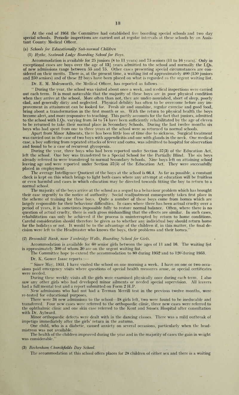 At the end of 1951 the Committee had established five hoarding special schools and two day special schools. Periodic inspections are carried out at regular intervals at these schools bv an Assis- tant County Medical Officer. (a) Schools for Educationally Suh-uormal Children (1) Hythe, Seabrook Lodge Boarding School for Boys. Accommodation is available for 25 juniors (8 to 11 years) and 75 seniors (11 to l(i years). Only in exceptional cases are boys over the age of 13J years admitted to the school and normally the I.Os. of new admissions range between 55 and 75. Other cases presenting special ciraimstances are con- sidered on their merits. There is, at the present time, a waiting list of approximately 400 (150 juniors and 250 seniors) and of these 22 boys have been placed on what is regarded as the urgent waiting list. Dr. E. M. Molesworth, the Medical Officer, has reported as follows :— “ During the year, the school was visited about once a week, and medical inspections were carried out each term. It is most noticeable that the majority of these boys are in poor physical condition when the}' arrive at the school. More often than not, they are under-nourished, short of sleep, poorly clad, and generally dirty and neglected. Physical debility has often to be overcome before an}' im- provement in attainment can be looked for. Fresh air and sunshine, regular exercise and good food, bring about a transformation in the first month or so. W ith the return to physical health the boys become alert, and more responsive to teaching. This partly accounts for the fact that juniors, admitted to the school with I.Os. varying from 54 to 74 have been sufficiently rehabilitated by the age of eleven to be returned to take their normal place in Secondary Schools. During the last twelve months six boys who had spent from one to three years at the school were so returned to normal schools. Apart from Minor Ailments, there has been little loss of time due to sickness. Surgical treatment was carried out in the case of two boys with appendicitis and one with glands in the neck. One medical case, a boy suffering from repeated attacks of fever and coma, was admitted to hospital for observation and found to be a case of recurrent glycopenia. During the year, three boys who had been reported under Section 57(3) of the Education Act, left the school. One boy was transferred to a Special School for the Partially Blind. The six boys already referred to were transferred to normal Secondary Schools. Nine boys left on attaining school leaving age and were reported under Section 57(5) of the Education Act. They were successfully placed in employment. The average Intelligence Quotient of the boys at the school is 06.4. As far as possible, a constant check is kept on this which brings to light both cases where any attempt at education will be fruitless or even harmful and cases in which education may be directed towards fitting the boy to return to a normal school. The majority of the boys arrive at the school as a sequel to a behaviour problem which has brought their case urgently to the notice of authority. Social readjustment consequently' takes first place in the scheme of training for these boys. Quite a number of these boys come from homes which are largely responsible for their behaviour difficulties. In cases where there has been actual cruelty over a period of years, it is sometimes impossible fully to restore normal balance. Often, where there is no question of actual cruelty, there is such gross mishandling that the effects are similar. In such cases, rehabilitation can only be achieyecl if the process is uninterrupted by return to home conditions. Careful consideration should therefore be given as to whether any individual boy should return home for the holidays or not. It would be to the advantage of the children if, in this matter, the final de- cision were left to the Headmaster who knows the boys, their problems and their homes.” (2) Broomhill Bank, near Tunbridge Wells, Boarding School for Girls. Accommodation is available for 00 senior girls between the ages of 11 and 16. The waiting list is approximately 300 of whom 30 are on the urgent waiting list. The Committee hope to extend the accommodation to 80 during 1952 and to 120 during 1953. Dr. K. Gower Isaac reports :— “ Since May, 1951, I have visited the school on one morning a week. I have on one or two occa- sions paid emergency visits where questions of special health measures arose, or special certificates were needed. During these weekly visits all the girls were examined physically once during each term. I also saw any other girls who had developed minor ailments or needed special supervision. All leavers had a full mental test and a report submitted on Form 2 H.P. New admissions who had not had a Terman Merrill test in the previous twelve months, were re-tested for educational purposes. There were 34 new admissions to the school—18 girls left, two were found to be ineducable and transferred. Four new cases were referred to the orthopaedic clinic, three new cases were referred to the ophthalmic clinic and one skin case referred to the Kent and Sussex Hospital after consultation with Dr. Aylward. Minor orthopaedic defects were dealt with in the dancing classes. There was a mild outbreak of impetigo immediately after the girls’ return in the autumn. One child, who is a diabetic, caused anxiety on several occasions, particularly when the head- mistress was not available. The health of the children improved during the year and in the majority of cases the gain in weight was considerable.” (3) Beckenham Churchfields Day School. The accommodation at this school offers places for 28 children of either sex and there is a waiting