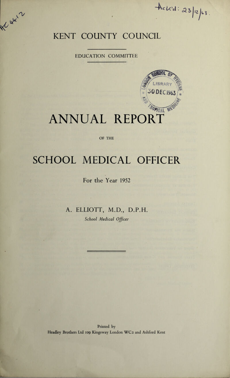 KENT COUNTY COUNCIL EDUCATION COMMITTEE 5^ ^ *v? ^0 DEC 19631* ANNUAL REPORT OF THE SCHOOL MEDICAL OFFICER For the Year 1952 A. ELLIOTT, M.D., D.P.H. School Medical Officer Printed by- Headley Brothers Ltd 109 Kingsway London WC2 and Ashford Kent