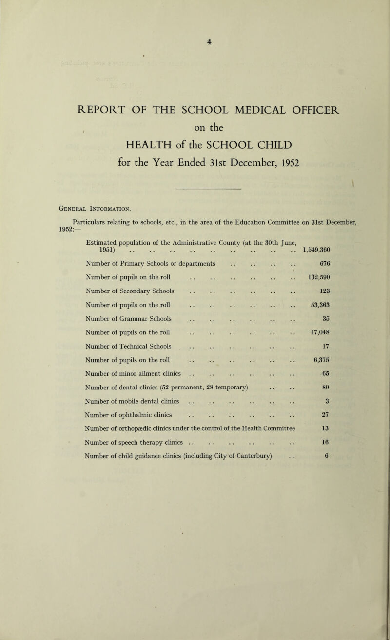 on the HEALTH of the SCHOOL CHILD for the Year Ended 31st December, 1952 General Information. Particulars relating to schools, etc., in the area of the Education Committee on 31st December, 1952:— Estimated population of the Administrative County (at the 30th June, 1951) 1,549,360 Number of Primary Schools or departments .. .. .. .. 676 Number of pupils on the roll .. .. .. .. .. .. 132,590 Number of Secondary Schools .. .. .. .. .. .. 123 Number of pupils on the roll .. .. .. .. .. .. 53,363 Number of Grammar Schools .. .. .. .. .. .. 35 Number of pupils on the roll .. .. .. .. .. .. 17,048 Number of Technical Schools .. .. .. . . .. .. 17 Number of pupils on the roll .. .. .. .. .. .. 6,375 Number of minor ailment clinics .. .. .. .. .. .. 65 Number of dental clinics (52 permanent, 28 temporary) .. .. 80 Number of mobile dental clinics .. .. .. .. .. .. 3 Number of ophthalmic clinics .. .. .. .. .. .. 27 Number of orthopaedic clinics under the control of the Health Committee 13 Number of speech therapy clinics .. .. .. .. .. .. 16 Number of child guidance clinics (including City of Canterbury) .. 6