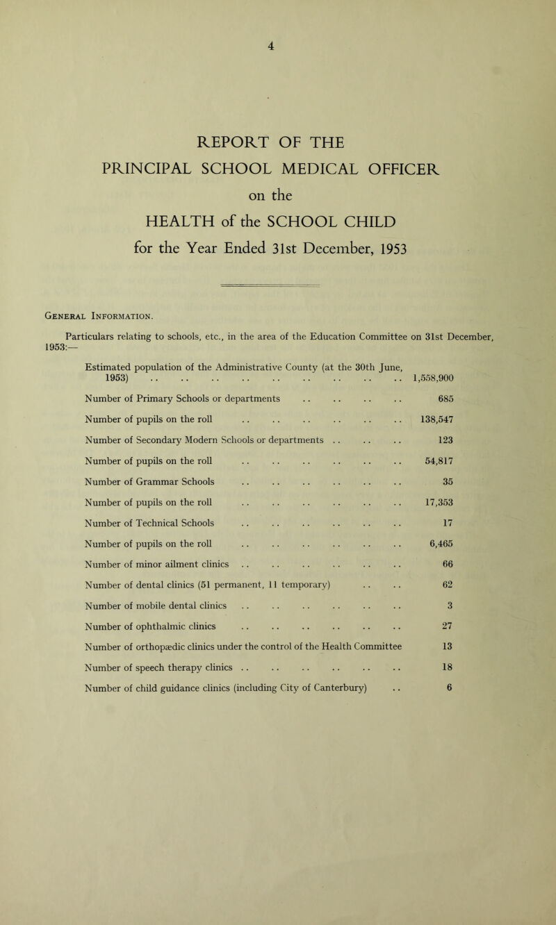 REPORT OF THE PRINCIPAL SCHOOL MEDICAL OFFICER on the HEALTH of the SCHOOL CHILD for the Year Ended 31st December, 1953 General Information. Particulars relating to schools, etc., in the area of the Education Committee on 31st December, 1953:— Estimated population of the Administrative County (at the 30th June, 1953) 1,558,900 Number of Primary Schools or departments .. .. .. .. 685 Number of pupils on the roll . . .. . . . . .. . . 138,547 Number of Secondary Modern Schools or departments .. .. .. 123 Number of pupils on the roll .. .. .. .. .. .. 54,817 Number of Grammar Schools .. .. .. .. .. .. 35 Number of pupils on the roll . . . . .. .. .. .. 17,353 Number of Technical Schools .. . . .. .. .. .. 17 Number of pupils on the roll .. .. . . . . .. .. 6,465 Number of minor ailment clinics . . . . . . . . .. .. 66 Number of dental clinics (51 permanent, 11 temporary) .. .. 62 Number of mobile dental clinics .. .. . . . . .. .. 3 Number of ophthalmic clinics .. .. .. .. .. .. 27 Number of orthopaedic clinics under the control of the Health Committee 13 Number of speech therapy clinics .. .. .. .. .. .. 18 Number of child guidance clinics (including City of Canterbury) .. 6