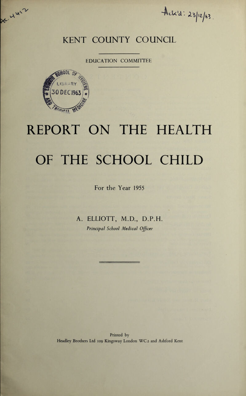 -AcU' KENT COUNTY COUNCIL EDUCATION COMMITTEE REPORT ON THE HEALTH OF THE SCHOOL CHILD For the Year 1955 A. ELLIOTT, M.D., D.P.H. Principal School Medical O^cer Printed by Headley Brothers Ltd 109 Kingsway London WC2 and Ashford Kent