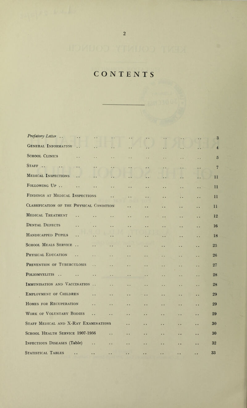 CONTENTS Prefatory Letter .. General Information School Clinics Staff Medical Inspections Following Up .. Findings at Medical Inspections Classification of the Physical Condition Medical Treatment Dental Defects Handicapped Pupils School Meals Service Physical Education Prevention of Tuberculosis Poliomyelitis Immunisation and Vaccination Employment of Children Homes for Recuperation Work of Voluntary Bodies Staff Medical and X-Ray Examinations School Health Service 1907-1956 Infectious Diseases (Table) Statistical Tables