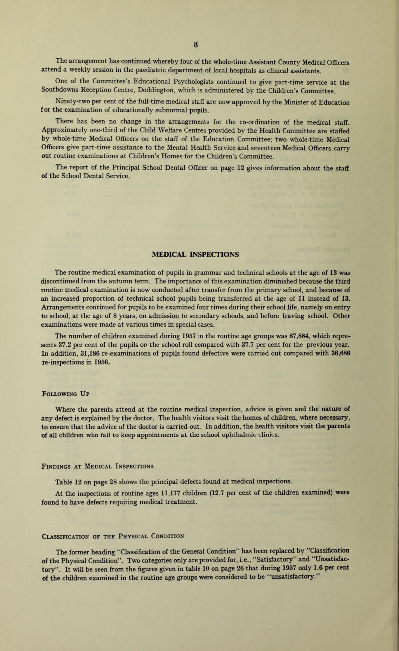 The arrangement has continued whereby four of the whole-time Assistant County Medical Officers attend a weekly session in the paediatric department of local hospitals as clinical assistants. One of the Committee’s Educational Psychologists continued to give part-time service at the Southdowns Reception Centre, Doddington, which is administered by the Children’s Committee. Ninety-two per cent of the full-time medical staff are now approved by the Minister of Education for the examination of educationally subnormal pupils. There has been no change in the arrangements for the co-ordination of the medical staff. Approximately one-third of the Child Welfare Centres provided by the Health Committee are staffed by whole-time Medical Officers on the staff of the Education Committee; two whole-time Medical Officers give part-time assistance to the Mental Health Service and seventeen Medical Officers carry out routine examinations at Children’s Homes for the Children’s Committee. The report of the Principal School Dental Officer on page 12 gives information about the staff of the School Dental Service. MEDICAL INSPECTIONS The routine medical examination of pupils in grammar and technical schools at the age of 13 was discontinued from the autumn term. The importance of this examination diminished because the third routine medical examination is now conducted after transfer from the primary school, and because of an increased proportion of technical school pupils being transferred at the age of 11 instead of 13. Arrangements continued for pupils to be examined four times during their school life, namely on entry to school, at the age of 8 years, on admission to secondary schools, and before leaving school. Other examinations were made at various times in special cases. The number of children examined during 1957 in the routine age groups was 87,884, which repre- sents 37.2 per cent of the pupils on the school roll compared with 37.7 per cent for the previous year. In addition, 31,186 re-examinations of pupils found defective were carried out compared with 36,686 re-inspections in 1956. Following Up Where the parents attend at the routine medical inspection, advice is given and the nature of any defect is explained by the doctor. The health visitors visit the homes of children, where necessary, to ensure that the advice of the doctor is carried out. In addition, the health visitors visit the parents of aU children who fail to keep appointments at the school ophthalmic clinics. Findings at Medical Inspections Table 12 on page 28 shows the principal defects found at medical inspections. At the inspections of routine ages 11,177 children (12.7 per cent of the children examined) were found to have defects requiring medical treatment. Classification of the Physical Condition The former heading Classification of the General Condition” has been replaced by * Classification of the Physical Condition”. Two categories only are provided for, i.e., Satisfactory and Unsatisfac- tory”. It will be seen from the figures given in table 10 on page 26 that during 1957 only 1.6 per cent of the children examined in the routine age groups were considered to be unsatisfactory.