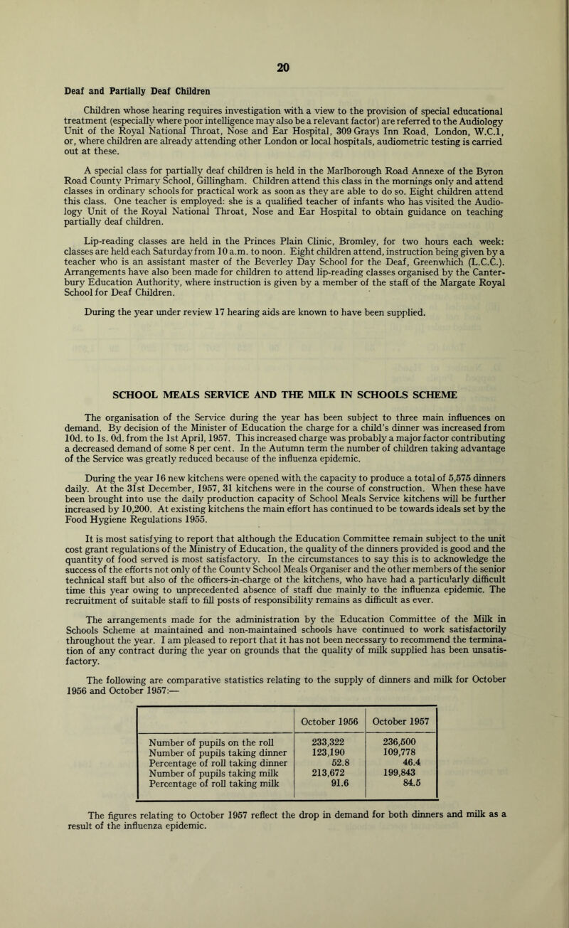 Deaf and Partially Deaf Children Children whose hearing requires investigation with a view to the provision of special educational treatment (especially where poor intelligence may also be a relevant factor) are referred to the Audiology Unit of the Royal National Throat, Nose and Ear Hospital, 309 Grays Inn Road, London, W.C.l, or, where children are already attending other London or local hospitals, audiometric testing is carried out at these. A special class for partially deaf children is held in the Marlborough Road Annexe of the Byron Road County Primary School, Gillingham. Children attend this class in the mornings only and attend classes in ordinary schools for practical work as soon as they are able to do so. Eight children attend this class. One teacher is employed: she is a qualified teacher of infants who has visited the Audio- logy Unit of the Royal National Throat, Nose and Ear Hospital to obtain guidance on teaching partially deaf children. Lip-reading classes are held in the Princes Plain Clinic, Bromley, for two hours each week: classes are held each Saturday from 10 a.m. to noon. Eight children attend, instruction being given by a teacher who is an assistant master of the Beverley Day School for the Deaf, Greenwhich (L.C.C.). Arrangements have also been made for children to attend lip-reading classes organised by the Canter- bury Education Authority, where instruction is given by a member of the staff of the Margate Royal School for Deaf Children. During the year under review 17 hearing aids are known to have been supplied. SCHOOL MEALS SERVICE AND THE MILK IN SCHOOLS SCHEME The organisation of the Service during the year has been subject to three main influences on demand. By decision of the Minister of Education the charge for a child’s dinner was increased from lOd. to Is. Od. from the 1st April, 1957. This increased charge was probably a major factor contributing a decreased demand of some 8 per cent. In the Autumn term the number of children taking advantage of the Service was greatly reduced because of the influenza epidemic. During the year 16 new kitchens were opened with the capacity to produce a total of 5,575 dinners daily. At the 31st December, 1957, 31 kitchens were in the course of construction. When these have been brought into use the daily production capacity of School Meals Service kitchens will be further increased by 10,200. At existing kitchens the main effort has continued to be towards ideals set by the Food Hygiene Regulations 1955. It is most satisfying to report that although the Education Committee remain subject to the tmit cost grant regulations of the Ministry of Education, the quality of the dinners provided is good and the quantity of food served is most satisfactory. In the circumstances to say thus is to acknowledge the success of the efforts not only of the County School Meals Organiser and the other members of the senior technical staff but also of the officers-in-charge ol the kitchens, who have had a particularly difficult time this year owing to unprecedented absence of staff due mainly to the influenza epidemic. The recruitment of suitable staff to fill posts of responsibility remains as difficult as ever. The arrangements made for the administration by the Education Committee of the Mflk in Schools Scheme at maintained and non-maintained schools have continued to work satisfactorily throughout the year. I am pleased to report that it has not been necessary to recommend the termina- tion of any contract during the year on grounds that the quality of milk supplied has been unsatis- factory. The following are comparative statistics relating to the supply of dinners and milk for October 1966 and October 1957:— October 1956 October 1957 Number of pupils on the roll Number of pupils taking dinner Percentage of roll taking dinner Number of pupils taking milk Percentage of roU taking milk 233,322 123,190 52.8 213,672 91.6 236,600 109,778 46.4 199,843 84.6 The figures relating to October 1957 reflect the drop in demand for both dinners and milk as a result of the influenza epidemic.