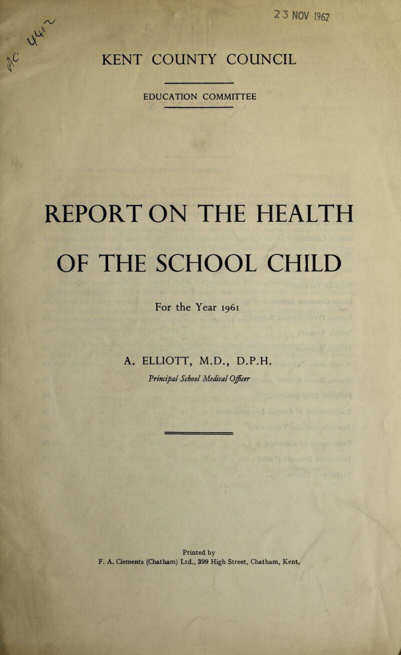 KENT COUNTY COUNCIL EDUCATION COMMITTEE REPORT ON THE HEALTH OF THE SCHOOL CHILD For the Year 1961 A. ELLIOTT, M.D., D.P.H. Principal School Medical Officer Printed by F. A. Clements (Chatham) Ltd., 399 High Street, Chatham, Kent.