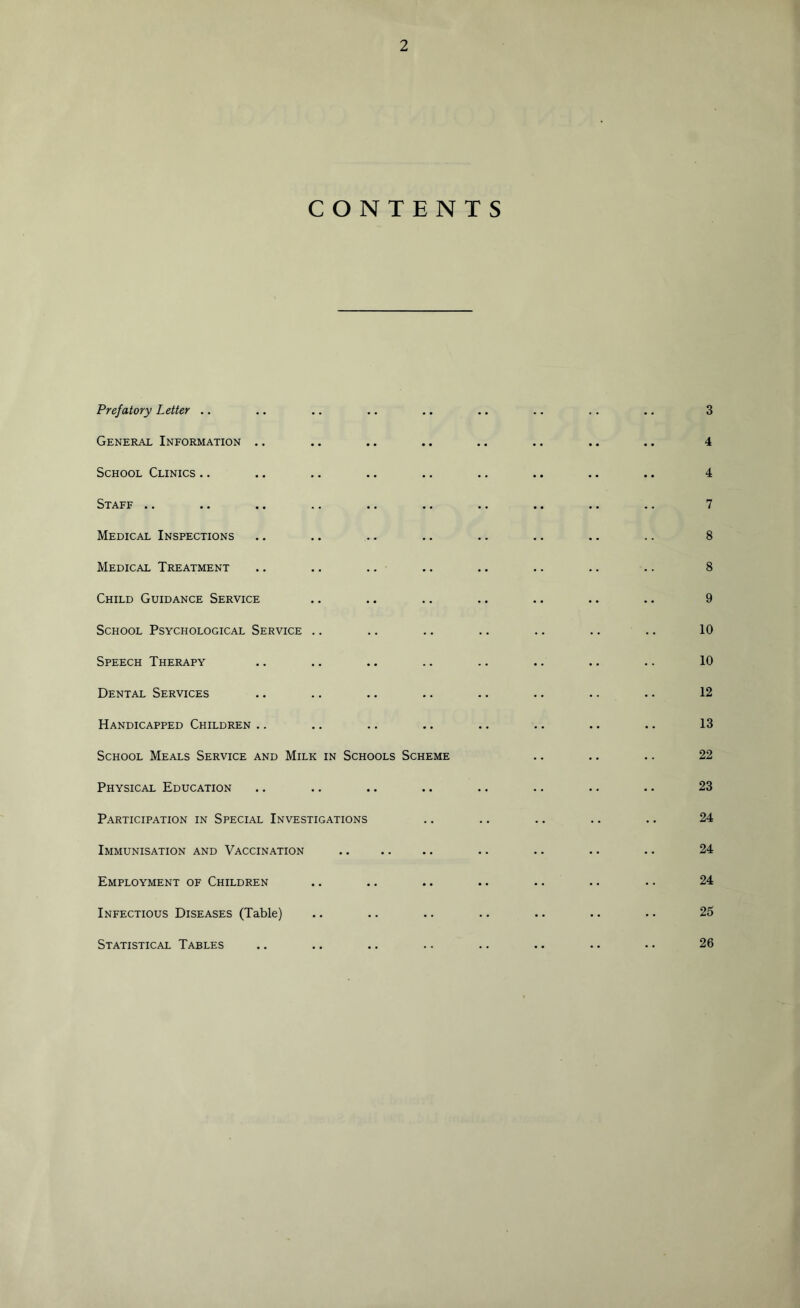 CONTENTS Prefatory Letter .. 3 General Information 4 School Clinics .. 4 Staff .. 7 Medical Inspections 8 Medical Treatment 8 Child Guidance Service 9 School Psychological Service 10 Speech Therapy 10 Dental Services 12 Handicapped Children .. 13 School Meals Service and Milk in Schools Scheme 22 Physical Education •• •• 23 Participation in Special Investigations •• .. 24 Immunisation and Vaccination •• 24 Employment of Children •• •• 24 Infectious Diseases (Table) m • • 25 Statistical Tables 26