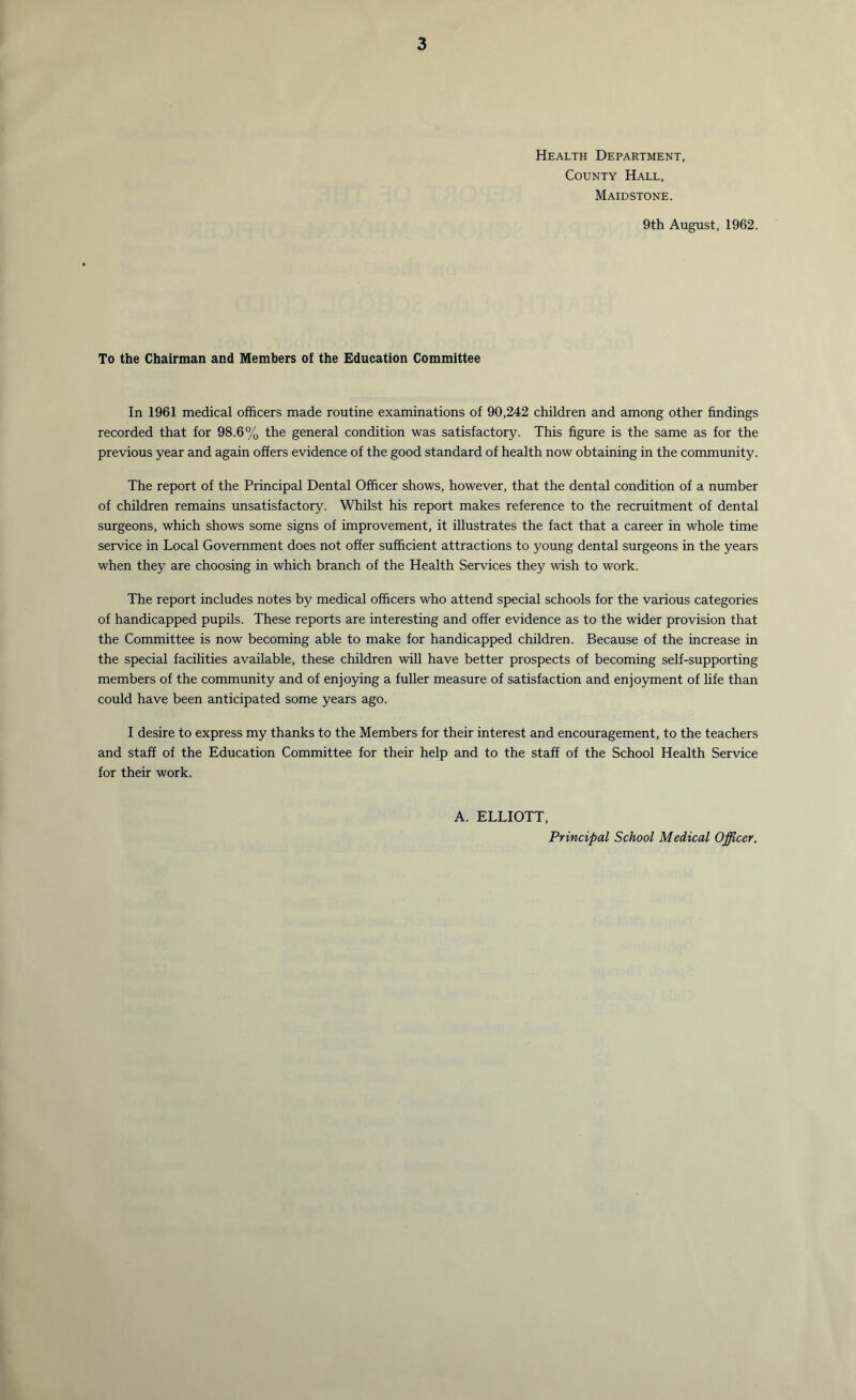 Health Department, County Hall, Maidstone. 9th August, 1962. To the Chairman and Members of the Education Committee In 1961 medical officers made routine examinations of 90,242 children and among other findings recorded that for 98.6% the general condition was satisfactory. This figure is the same as for the previous year and again offers evidence of the good standard of health now obtaining in the community. The report of the Principal Dental Officer shows, however, that the dental condition of a number of children remains unsatisfactory. Whilst his report makes reference to the recruitment of dental surgeons, which shows some signs of improvement, it illustrates the fact that a career in whole time service in Local Government does not offer sufficient attractions to young dental surgeons in the years when they are choosing in which branch of the Health Services they wish to work. The report includes notes by medical officers who attend special schools for the various categories of handicapped pupils. These reports are interesting and offer evidence as to the wider provision that the Committee is now becoming able to make for handicapped children. Because of the increase in the special facilities available, these children will have better prospects of becoming self-supporting members of the community and of enjoying a fuller measure of satisfaction and enjoyment of life than could have been anticipated some years ago. I desire to express my thanks to the Members for their interest and encouragement, to the teachers and staff of the Education Committee for their help and to the staff of the School Health Service for their work. A. ELLIOTT, Principal School Medical Officer.