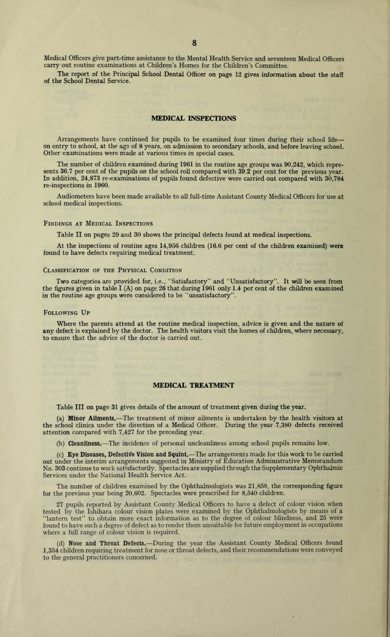 Medical Officers give part-time assistance to the Mental Health Service and seventeen Medical Officers carry out routine examinations at Children’s Homes for the Children’s Committee. The report of the Principal School Dental Officer on page 12 gives information about the staff of the School Dental Service. MEDICAL INSPECTIONS Arrangements have continued for pupils to be examined four times during their school life— on entry to school, at the age of 8 years, on admission to secondary schools, and before leaving school. Other examinations were made at various times in special cases. The number of children examined during 1961 in the routine age groups was 90,242, which repre- sents 36.7 per cent of the pupils on the school roll compared with 39.2 per cent for the previous year. In addition, 24,873 re-examinations of pupils found defective were carried out compared with 30,784 re-inspections in 1960. Audiometers have been made available to all full-time Assistant County Medical Officers for use at school medical inspections. Findings at Medical Inspections Table II on pages 29 and 30 shows the principal defects found at medical inspections. At the inspections of routine ages 14,956 children (16.6 per cent of the children examined) were found to have defects requiring medical treatment. Classification of the Physical Condition Two categories are provided for, i.e., “Satisfactory” and “Unsatisfactory”. It will be seen from the figures given in table I (A) on page 26 that during 1961 only 1.4 per cent of the children examined in the routine age groups were considered to be “unsatisfactory”. Following Up Where the parents attend at the routine medical inspection, advice is given and the nature of any defect is explained by the doctor. The health visitors visit the homes of children, where necessary, to ensure that the advice of the doctor is carried out. MEDICAL TREATMENT Table III on page 31 gives details of the amount of treatment given during the year. (a) Minor Ailments.—The treatment of minor ailments is undertaken by the health visitors at the school clinics under the direction of a Medical Officer. During the year 7,380 defects received attention compared with 7,427 for the preceding year. (b) Cleanliness.—The incidence of personal uncleanliness among school pupils remains low. (c) Eye Diseases, Defective Vision and Squint.—The arrangements made for this work to be carried out under the interim arrangements suggested in Ministry of Education Administrative Memorandum No. 303 continue to work satisfactorily. Spectacles are supplied through the Supplementary Ophthalmic Services under the National Health Service Act. The number of children examined by the Ophthalmologists was 21,858, the corresponding figure for the previous year being 20,602. Spectacles were prescribed for 8,540 children. 27 pupils reported by Assistant County Medical Officers to have a defect of colour vision when tested by the Ishihara colour vision plates were examined by the Ophthalmologists by means of a “lantern test” to obtain more exact information as to the degree of colour blindness, and 25 were found to have such a degree of defect as to render them unsuitable for future employment in occupations where a full range of colour vision is required. (d) Nose and Throat Defects.—During the year the Assistant County Medical Officers found 1,354 children requiring treatment for nose or throat defects, and their recommendations were conveyed to the general practitioners concerned.