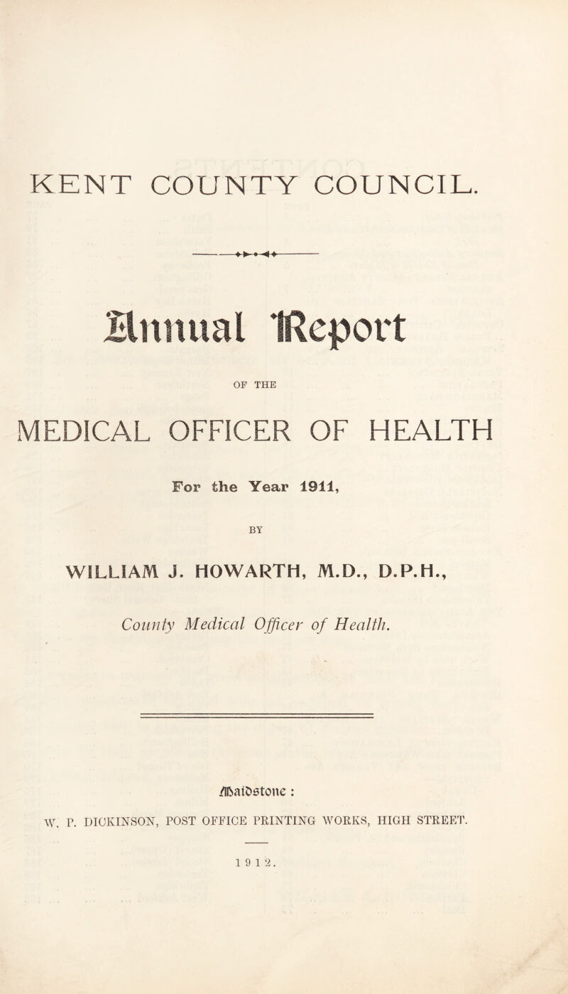 KENT COUNTY COUNCIL. Brumal Report OF THE MEDICAL OFFICER OF HEALTH For the Year 1911, WILLIAM J. HOWARTH, M.D., County Medical Officer of Health. /IftatDetone: W. P. DICKINSON, POST OFFICE PRINTING WORKS, HIGH STREET. 19 12.