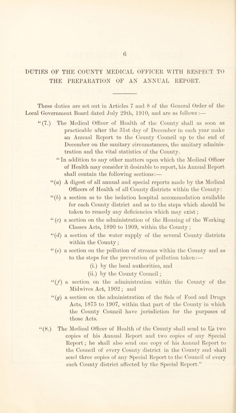 DUTIES OF THE COUNTY MEDICAL OFFICER WITH RESPECT TO THE PREPARATION OF AN ANNUAL REPORT. These duties are set out in Articles 7 and 8 of the General Order of the Local Government Board dated July 29th, 1910, and are as follows :— “ (7.) The Medical Officer of Health of the County shall as soon as practicable after the 31st day of December in each year make an Annual Report to the County Council up to the end of December on the sanitary circumstances, the sanitary adminis¬ tration and the vital statistics of the County. “ In addition to any other matters upon which the Medical Officer of Health may consider it desirable to report, his Annual Report shall contain the following sections:— u(a) A digest of all annual and special reports made by the Medical Officers of Health of all County districts within the County: “(b) a section as to the isolation hospital accommodation available for each County district and as to the steps which should be taken to remedy any deficiencies which may exist; “(c) a section on the administration of the Housing of the Working Classes Acts, 1890 to 1909, within the County; “(d) a section of the water supply of the several County districts within the County; “ (e) a section on the pollution of streams within the County and as to the steps for the prevention of pollution taken:— (i.) by the local authorities, and (ii.) by the County Council; “(/) a section on the administration within the County of the Midwives Act, 1902; and “(g) a section on the administration of the Sale of Food and Drugs Acts, 1875 to 1907, within that part of the County in which the County Council have jurisdiction for the purposes of those Acts. “(8.) The Medical Officer of Health of the County shall send to Us two copies of his Annual Report and two copies of any SjDecial Report; he shall also send one copy of his Annual Report to the Council of every County district in the County and shall send three copies of any Special Report to the Council of every such County district affected by the Special Report.”