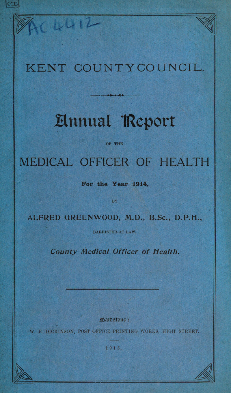 if KENT COUNTYCOUNCIL. --—»►>»■««»- Bnnual IReport OF THE MEDICAL OFFICER OF HEALTH For the Year 1914, BY ALFRED GREENWOOD, M.D., B.Sc., D.P.H., BARRISTER-AT-LAW, County Medical Officer of Health. /IftaiDetone: W. P. DICKINSON, POST OFFICE PRINTING WORKS, HIGH STREET.