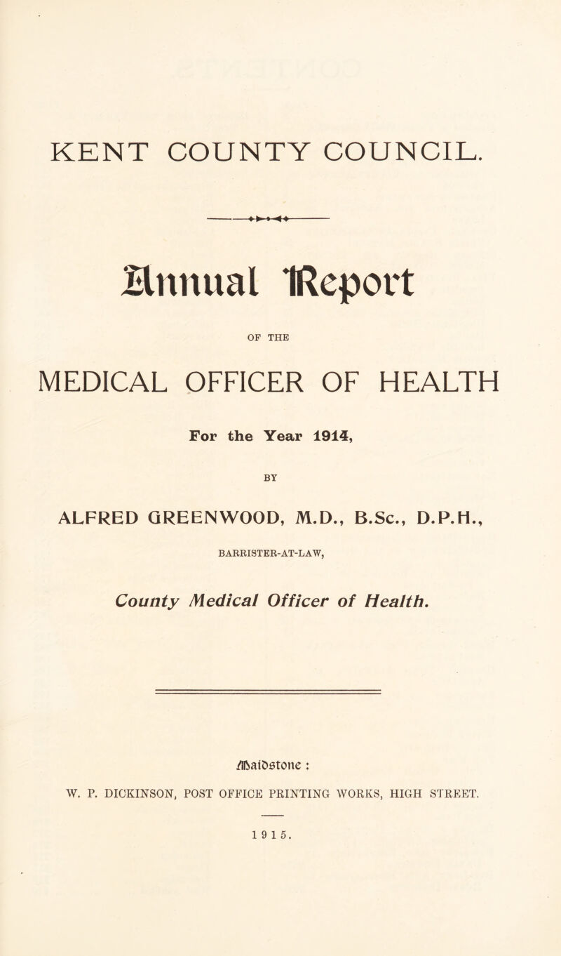 KENT COUNTY COUNCIL. --♦►♦-44- Bnnual IRcport OF THE MEDICAL OFFICER OF HEALTH For the Year 1914, BY ALFRED GREENWOOD, M.D., B.Sc., D.P.H., BARRISTER-AT-LAW, County Medical Officer of Health. /ifcatostone : W. P. DICKINSON, POST OFFICE PRINTING WORKS, HIGH STREET.