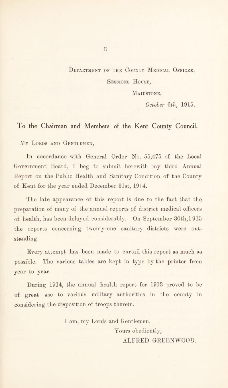 Department oe the County Medical Officer, Sessions House, Maidstone, October 6th, 1915. To the Chairman and Members of the Kent County Council. My Lords and Gentlemen, In accordance with General Order No. 55,475 of the Local Government Board, I beg to submit herewith my third Annual Report on the Public Health and Sanitary Condition of the County of Kent for the year ended December 31st, 1914. The late appearance of this report is due to the fact that the preparation of many of the annual reports of district medical officers of health, has been delayed considerably. On September 30th,1915 the reports concerning twenty-one sanitary districts were out¬ standing. Every attempt has been made to curtail this report as much as possible. The various tables are kept in type by the printer from year to year. During 1914, the annual health report for 1913 proved to be of great use to various military authorities in the county in considering the disposition of troops therein. I am, my Lords and Gentlemen, Yours obediently, ALFRED GREENWOOD,
