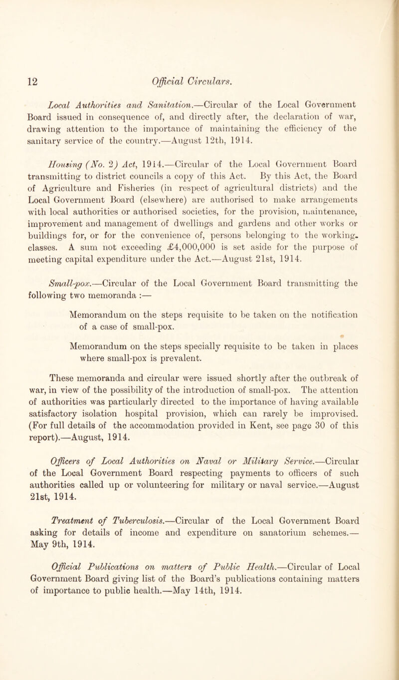 Local Authorities and Sanitation.—Circular of the Local Government Board issued in consequence of, and directly after, the declaration of war, drawing attention to the importance of maintaining the efficiency of the sanitary service of the country.—August 12tb, 1914. Housing (No. 2) Act, 1914.—Circular of the Local Government Board transmitting to district councils a copy of this Act. By this Act, the Board of Agriculture and Fisheries (in respect of agricultural districts) and the Local Government Board (elsewhere) are authorised to make arrangements with local authorities or authorised societies, for the provision, maintenance, improvement and management of dwellings and gardens and other works or buildings for, or for the convenience of, persons belonging to the working- classes. A sum not exceeding <£4,000,000 is set aside for the purpose of meeting capital expenditure under the Act.—August 21st, 1914. Small-pox.—Circular of the Local Government Board transmitting the following two memoranda :— Memorandum on the steps requisite to be taken on the notification of a case of small-pox. Memorandum on the steps specially requisite to be taken in places where small-pox is prevalent. These memoranda and circular were issued shortly after the outbreak of war, in view of the possibility of the introduction of small-pox. The attention of authorities was particularly directed to the importance of having available satisfactory isolation hospital provision, which can rarely be improvised. (For full details of the accommodation provided in Kent, see page 30 of this report).—August, 1914. Officers of Local Authorities on Naval or Military Service.—Circular of the Local Government Board respecting payments to officers of such authorities called up or volunteering for military or naval service.—August 21st, 1914. Treatment of Tuberculosis.—Circular of the Local Government Board asking for details of income and expenditure on sanatorium schemes.— May 9th, 1914. Official Publications on matters of Public Health.—Circular of Local Government Board giving list of the Board’s publications containing matters of importance to public health.—May 14th, 1914.