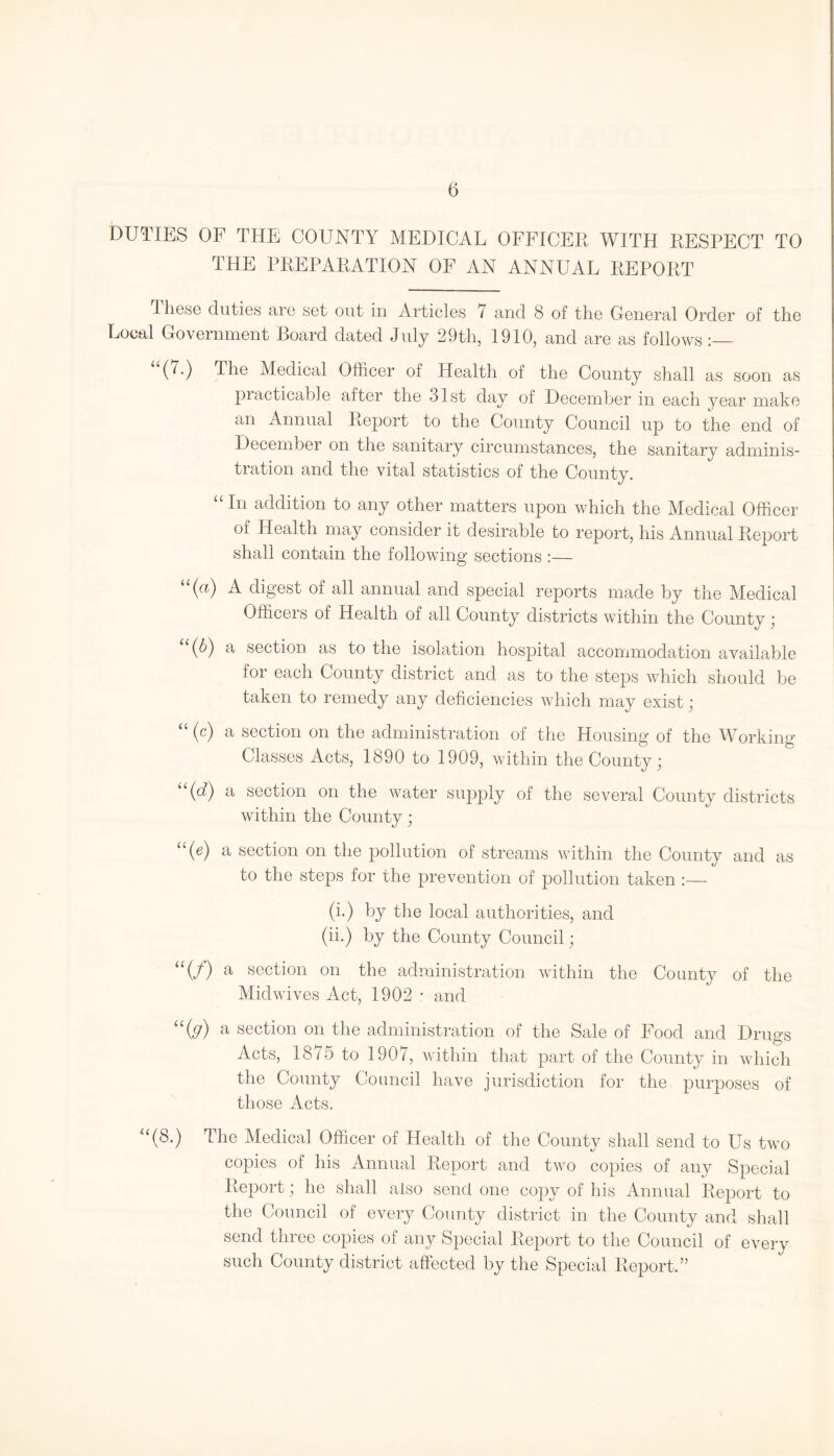 DUTIES OF THE COUNTY MEDICAL OFFICER WITH RESPECT TO THE PREPARATION OF AN ANNUAL REPORT filiese duties are set out in Articles 7 and 8 of the General Order of the Local Government Board dated July 29tli, 1910, and are as follows (7.) The Medical Officer of Health of the County shall as soon as practicable after the 31st day of December in each year make an Annual Report to the County Council up to the end of December on the sanitary circumstances, the sanitary adminis¬ tration and the vital statistics of the County. “In addition to any other matters upon which the Medical Officer of Health may consider it desirable to report, his Annual Report shall contain the following sections :— (a) A digest of all annual and special reports made by the Medical Officeis of Health of all County districts within the County; “(b) a section as to the isolation hospital accommodation available for each County district and as to the steps which should be taken to remedy any deficiencies which may exist; (c) a section on the administration of the Housing of the Working Classes Acts, 1890 to 1909, within the County; (d) a section on the water supply of the several County districts within the County; “(e) a section on the pollution of streams within the County and as to the steps for the prevention of pollution taken :—- (i.) by the local authorities, and (ii.) by the County Council; if) a section on the administration within the County of the Midwives Act, 1902 • and “(g) a section on the administration of the Sale of Food and Drugs Acts, 1875 to 1907, within that part of the County in which the County Council have jurisdiction for the purposes of those Acts. <£(8.) The Medical Officer of Health of the County shall send to Us two copies of his Annual Report and two copies of any Special Report; he shall also send one copy of his Annual Report to the Council of every County district in the County and shall send three copies of any Special Report to the Council of every such County district affected by the Special Report.”