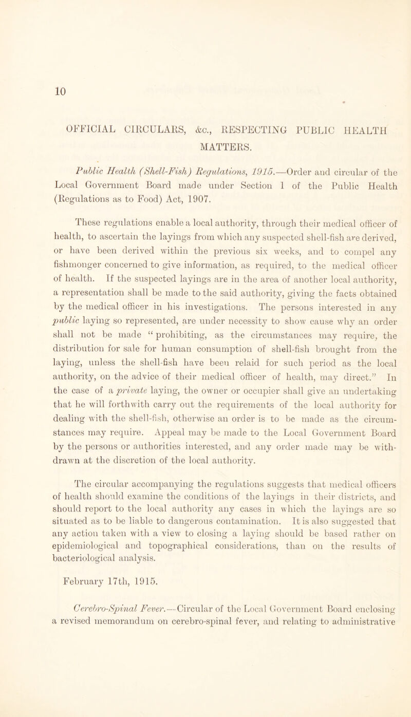 OFFICIAL CIRCULARS, &o., RESPECTING PUBLIC HEALTH MATTERS. Public Health (Shell-Fish) Regulations, 1915.—Order and circular of the Local Government Board made under Section 1 of the Public Health (Regulations as to Food) Act, 1907. These regulations enable a local authority, through their medical officer of health, to ascertain the layings from which any suspected shell-fish are derived, or have been derived within the previous six weeks, and to compel any fishmonger concerned to give information, as required, to the medical officer of health. If the suspected layings are in the area of another local authority, a representation shall be made to the said authority, giving the facts obtained by the medical officer in his investigations. The persons interested in any 'public laying so represented, are under necessity to show cause why an order shall not be made “ prohibiting, as the circumstances may require, the distribution for sale for human consumption of shell-fish brought from the laying, unless the shell-fish have been relaid for such period as the local authority, on the advice of their medical officer of health, may direct.” In the case of a private laying, the owner or occupier shall give an undertaking that he will forthwith carry out the requirements of the local authority for dealing with the shell-fish, otherwise an order is to be made as the circum¬ stances may require. Appeal may be made to the Local Government Board by the persons or authorities interested, and any order made may be with¬ drawn at the discretion of the local authority. The circular accompanying the regulations suggests that medical officers of health should examine the conditions of the layings in their districts, and should report to the local authority any cases in which the layings are so situated as to be liable to dangerous contamination. It is also suggested that any action taken with a view to closing a laying should be based rather on epidemiological and topographical considerations, than on the results of bacteriological analysis. February 17 th, 1915. Cerebro-Spinal Fever.—Circular of the Local Government Board enclosing a revised memorandum on cerebro-spinal fever, and relating to administrative