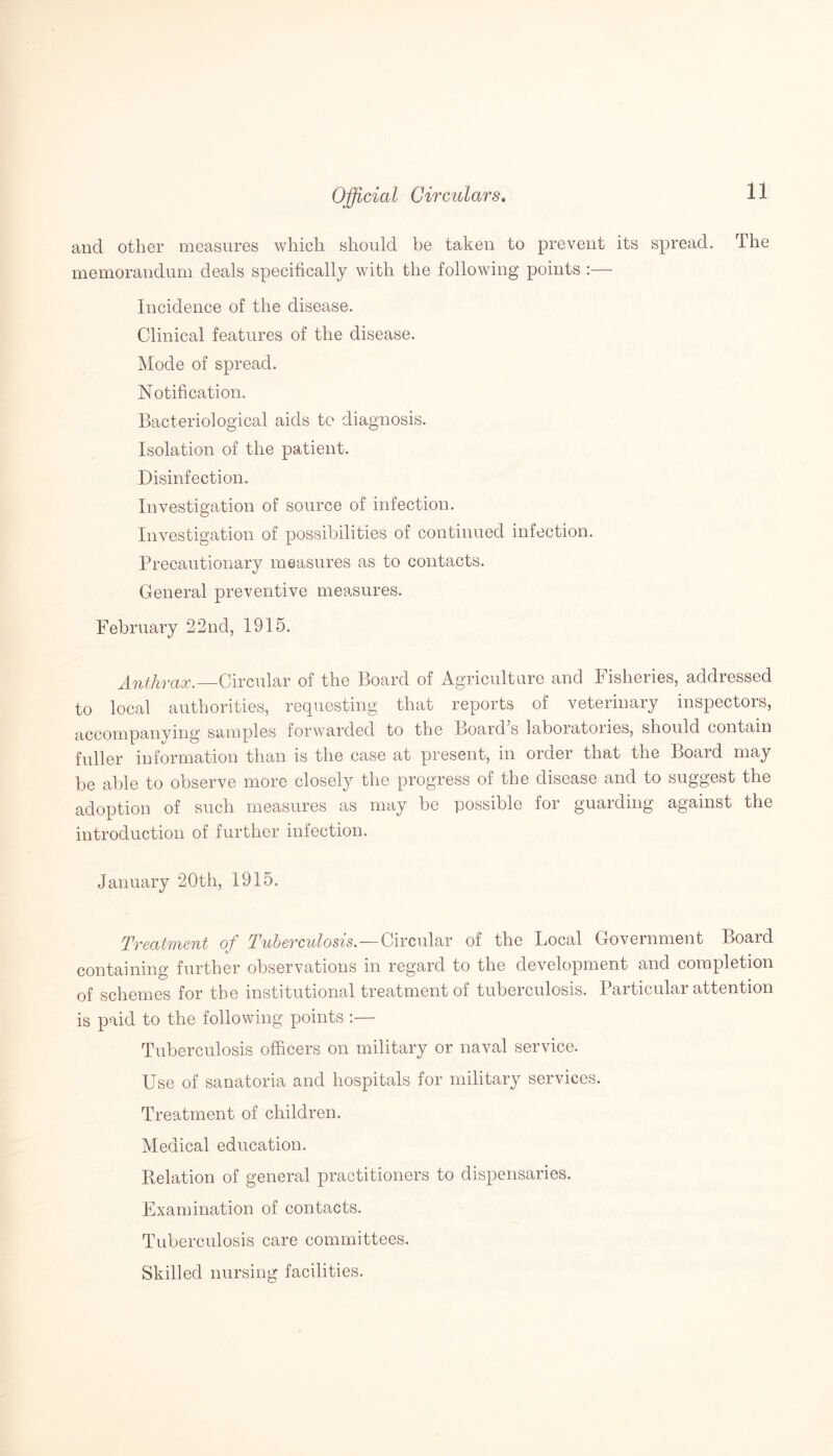 and other measures which should be taken to prevent its spread. The memorandum deals specifically with the following points :— Incidence of the disease. Clinical features of the disease. Mode of spread. Notification. Bacteriological aids to diagnosis. Isolation of the patient. Disinfection. Investigation of source of infection. Investigation of possibilities of continued infection. Precautionary measures as to contacts. General preventive measures. February 22nd, 1915. Anthrax.—Circular of the Board of Agriculture and Fisheries, addressed to local authorities, requesting that reports of veterinary inspectors, accompanying samples forwarded to the Board s laboratories, should contain fuller information than is the case at present, in order that the Board may be able to observe more closely the progress of the disease and to suggest the adoption of such measures as may be possible for guarding against the introduction of further infection. January 20th, 1915. Treatment of Tuberculosis.—Circular of the Local Government Board containing further observations in regard to the development and completion of schemes for the institutional treatment of tuberculosis. Particular attention is paid to the following points :— Tuberculosis officers on military or naval service. Use of sanatoria and hospitals for military services. Treatment of children. Medical education. Relation of general practitioners to dispensaries. Examination of contacts. Tuberculosis care committees. Skilled nursing facilities.