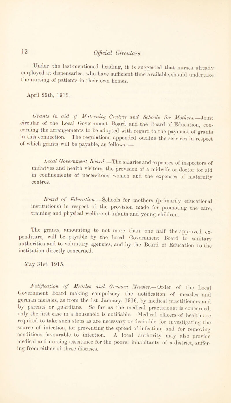 Under the last-mentioned heading, it is suggested that nurses already employed at dispensaries, who have sufficient time available, should undertake the nursing of patients in their own homes. April 29th, 1915. Grants in aid of Maternity Centres and Schools for Mothers._Joint circulai of the Local Government Hoard and the Board of Education, con¬ cerning the arrangements to be adopted with regard to the payment of grants in this connection. The regulations appended outline the services in respect of which grants will be payable, as follows :— Local Government Board.—The salaries and expenses of inspectors of mid wives and health visitors, the provision of a midwife or doctor for aid in confinements of necessitous women and the expenses of maternity centres. Board of Education.—Schools for mothers (primarily educational institutions) in respect of the provision made for promoting the care, training and physical welfare of infants and young children. The grants, amounting to not more than one half the approved ex¬ penditure, will be payable by the Local Government Board to sanitary authorities and to voluntary agencies, and by the Board of Education to the institution directly concerned. May 31st, 1915. Notification of Measles and German Measles.—Order of the Local Government Board making compulsory the notification of measles and german measles, as from the 1st January, 1916, by medical practitioners and by parents or guardians. So far as the medical practitioner is concerned, only the first case in a household is notifiable. Medical officers of health are required to take such steps as are necessary or desirable for investigating the source of infection, for preventing the spread of infection, and for removing conditions favourable to infection. A local authority may also provide medical and nursing assistance for the poorer inhabitants of a district, suffer¬ ing from either of these diseases.