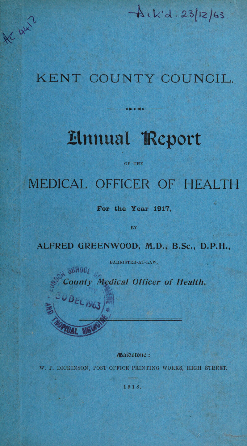 VJ- “4^ ek'd : KENT COUNTY COUNCIL. Bnnual IRepovt OF THE MEDICAL OFFICER OF HEALTH For the Tear 1917, BY ALFRED GREENWOOD, M.D., B.Sc., D.P.H., BARRISTER-AT-LAW, ,,, -sr- ^ County Medical Officer of Health. /iftatDstone: W. P. DICKINSON, POST OFFICE PRINTING WORKS, HIGH STREET. 19 18.