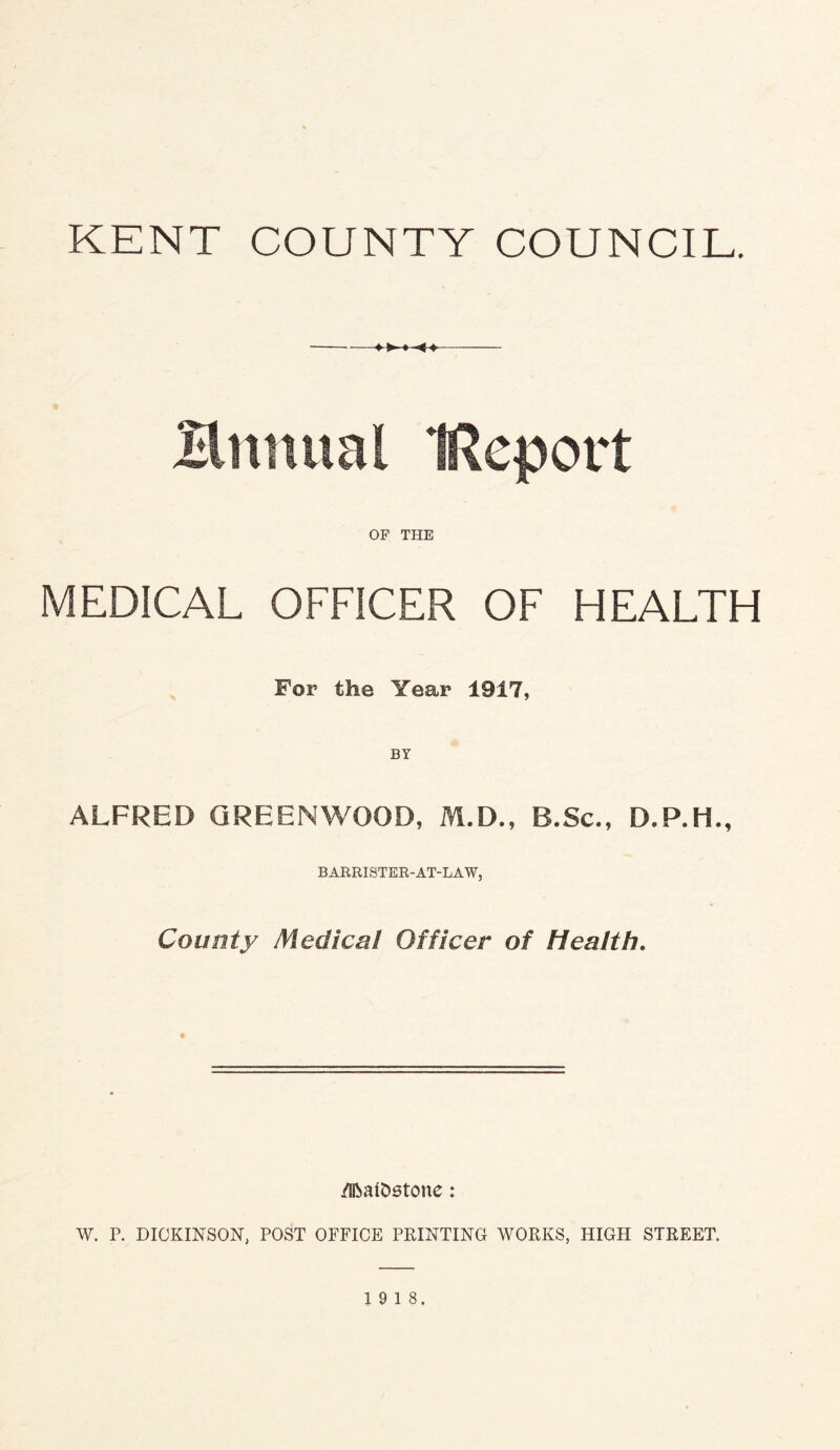 KENT COUNTY COUNCIL. Bnnual (Report OF THE MEDICAL OFFICER OF HEALTH For the Year 1917, BY ALFRED GREENWOOD, M.D., B.Sc., D.P.H., BARRISTER-AT-LAW, County Medical Officer of Health. /SfratDstone: W. P. DICKINSON, POST OFFICE PRINTING WORKS, HIGH STREET. 19 18.