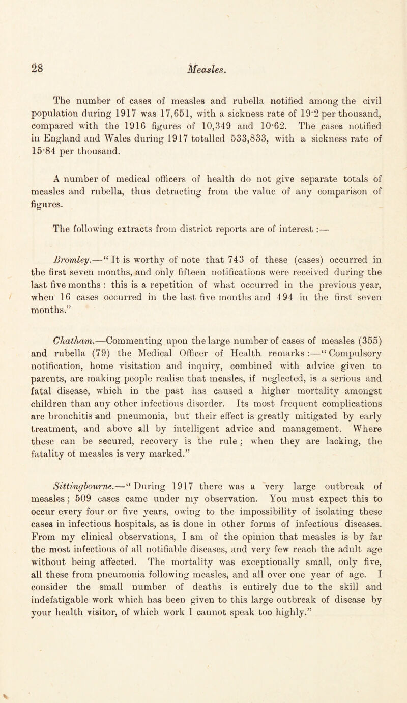 The number of cases of measles and rubella notified among the civil population during 1917 was 17,651, with a sickness rate of 19’2 per thousand, compared with the 1916 figures of 10,349 and 10-62. The cases notified in England and Wales during 1917 totalled 533,833, with a sickness rate of 15*84 per thousand. A number of medical officers of health do not give separate totals of measles and rubella, thus detracting from the value of any comparison of figures. The following extracts from district reports are of interest:— Bromley.—“ It is worthy of note that 743 of these (cases) occurred in the first seven months, and only fifteen notifications were received during the last five months : this is a repetition of what occurred in the previous year, when 16 cases occurred in the last five months and 494 in the first seven months.” Chatham.—Commenting upon the large number of cases of measles (355) and rubella (79) the Medical Officer of Health remarks:—“Compulsory notification, home visitation and inquiry, combined with advice given to parents, are making people realise that measles, if neglected, is a serious and fatal disease, which in the past has caused a higher mortality amongst children than any other infectious disorder. Its most frequent complications are bronchitis and pneumonia, but their effect is greatly mitigated by early treatment, and above all by intelligent advice and management. Where these can be secured, recovery is the rule ; when they are lacking, the fatality of measles is very marked.” Sittingbourne.—“During 1917 there was a very large outbreak of measles; 509 cases came under my observation. You must expect this to occur every four or five years, owing to the impossibility of isolating these cases in infectious hospitals, as is done in other forms of infectious diseases. From my clinical observations, I am of the opinion that measles is by far the most infectious of all notifiable diseases, and very few reach the adult age without being affected. The mortality was exceptionally small, only five, all these from pneumonia following measles, and all over one year of age. I consider the small number of deaths is entirely due to the skill and indefatigable work which has been given to this large outbreak of disease by your health visitor, of which work I cannot speak too highly.”