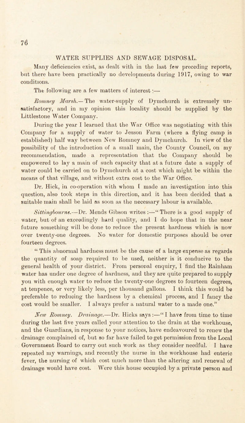 WATER SUPPLIES AND SEWAGE DISPOSAL. Many deficiencies exist, as dealt with in the last few preceding reports, but there have been practically no developments during 1917, owing to war conditions. The following are a few matters of interest:— Romney Marsh.— The water-supply of Dymchurch is extremely un¬ satisfactory, and in my opinion this locality should be supplied by the Littlestone Water Company. During the year I learned that the War Office was negotiating with this Company for a supply of water to Jesson Farm (where a flying camp is established) half way between New Romney and Dymchurch. In view of the possibility of the introduction of a small main, the County Council, on my recommendation, made a representation that the Company should be empowered to lay a main of such capacity that at a future date a supply of water could be carried on to Dymchurch at a cost which might be within the means of that village, and without extra cost to the War Office. Dr. Hick, in co-operation with whom l made an investigation into this question, also took steps in this direction, and it has been decided that a suitable main shall be laid as soon as the necessary labour is available. Sittinybourne.—Dr. Mends Gibson writes :—“ There is a good supply of water, but of an exceedingly hard quality, and I do hope that in the near future something will be done to reduce the present hardness which is now over twenty-one degrees. No water for domestic purposes should be over fourteen degrees. “ This abnormal hardness must be the cause of a large expense as regards the quantity of soap required to be used, neither is it conducive to the general health of your district. From personal enquiry, I find the Rainham water has under one degree of hardness, and they are quite prepared to supply you with enough water to reduce the twenty-one degrees to fourteen degrees, at tenpence, or very likely less, per thousand gallons. I think this would be preferable to reducing the hardness by a chemical process, and I fancy the cost would be smaller. I always prefer a natural water to a made one.” New Romney. Drainage.—Dr. Hicks says :—“ I have from time to time during the last five years called your attention to the drain at the workhouse, and the Guardians, in response to your notices, have endeavoured to renew the drainage complained of, but so far have failed to get permission from the Local Government Board to carry out such work as they consider needful. I have repeated my warnings, and recently the nurse in the workhouse had enteric fever, the nursing of which cost much more than the altering and renewal of drainage would have cost. Were this house occupied by a private person and