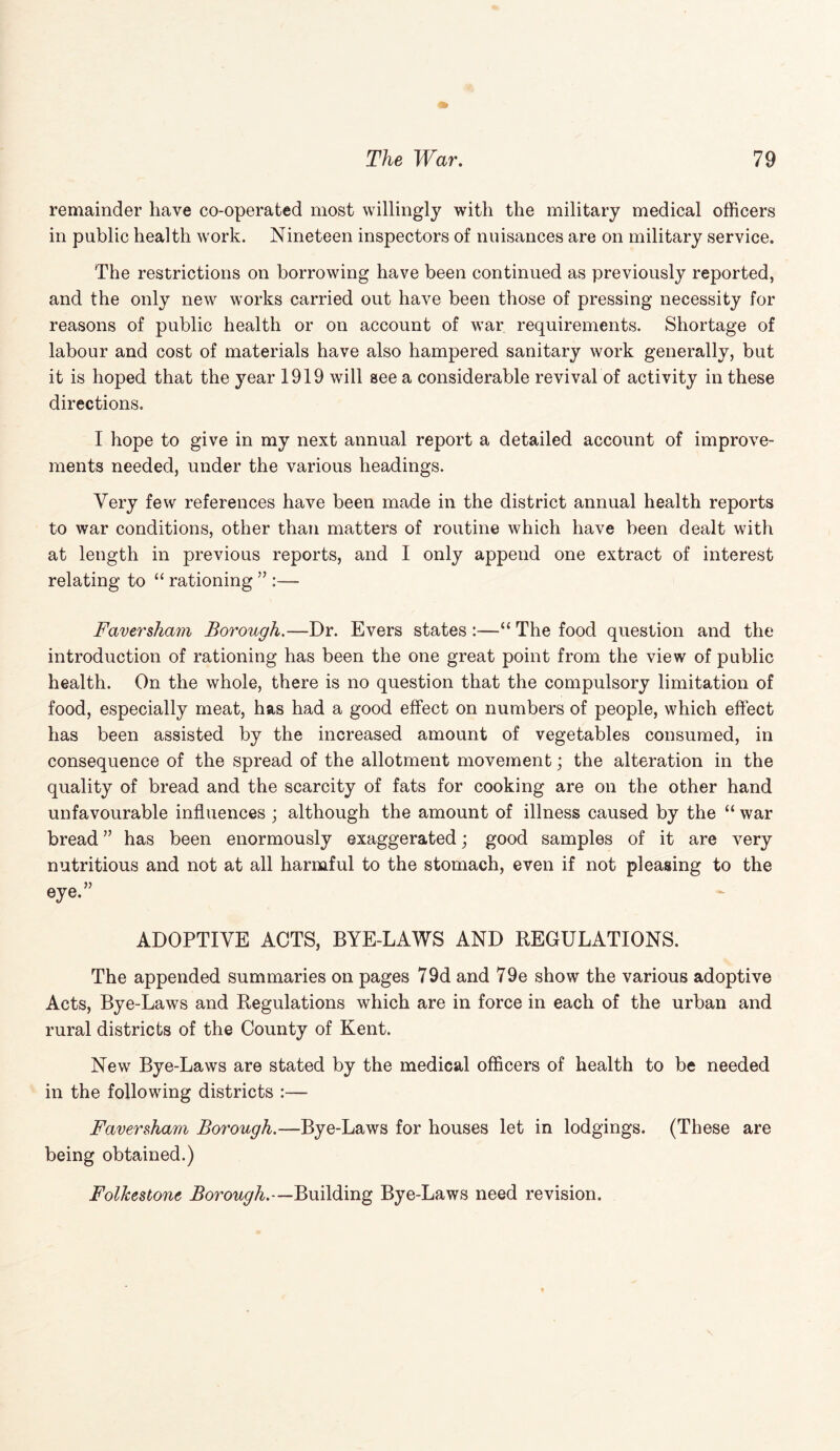 remainder have co-operated most willingly with the military medical officers in public health work. Nineteen inspectors of nuisances are on military service. The restrictions on borrowing have been continued as previously reported, and the only new works carried out have been those of pressing necessity for reasons of public health or on account of war requirements. Shortage of labour and cost of materials have also hampered sanitary work generally, but it is hoped that the year 1919 will see a considerable revival of activity in these directions. I hope to give in my next annual report a detailed account of improve¬ ments needed, under the various headings. Very few references have been made in the district annual health reports to war conditions, other than matters of routine which have been dealt with at length in previous reports, and I only append one extract of interest relating to “ rationing ” :— Faversham Borough.—Dr. Evers states :—“ The food question and the introduction of rationing has been the one great point from the view of public health. On the whole, there is no question that the compulsory limitation of food, especially meat, has had a good effect on numbers of people, which effect has been assisted by the increased amount of vegetables consumed, in consequence of the spread of the allotment movement; the alteration in the quality of bread and the scarcity of fats for cooking are on the other hand unfavourable influences ; although the amount of illness caused by the “ war bread ” has been enormously exaggerated; good samples of it are very nutritious and not at all harmful to the stomach, even if not pleasing to the eye.” ADOPTIVE ACTS, BYE-LAWS AND REGULATIONS. The appended summaries on pages 79d and 79e show the various adoptive Acts, Bye-Laws and Regulations which are in force in each of the urban and rural districts of the County of Kent. New Bye-Laws are stated by the medical officers of health to be needed in the following districts :— Faversham Borough.—Bye-Laws for houses let in lodgings. (These are being obtained.) Folkestone Borough.—Building Bye-Laws need revision.