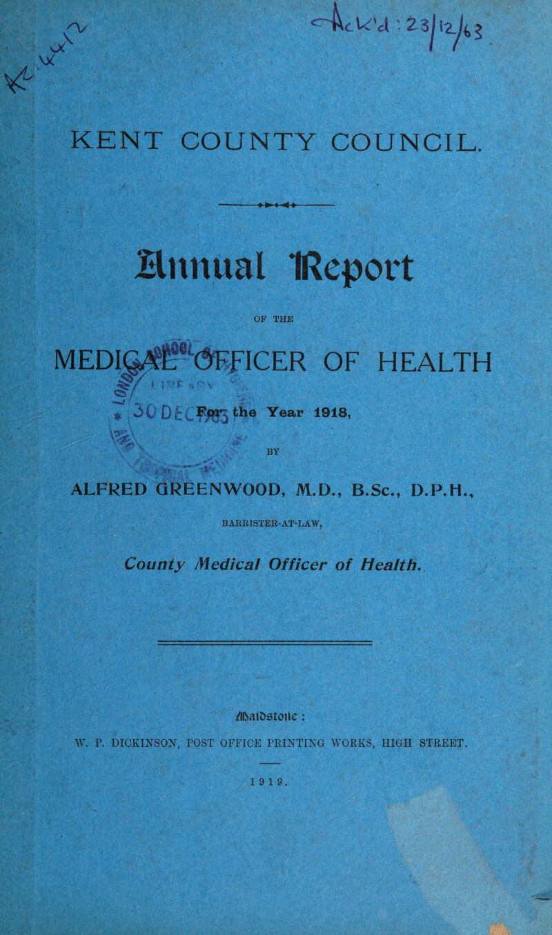 & ^~4cW'a2d r/ KENT COUNTY COUNCIL. Hnnual IRcport OF THE FFICER OF HEALTH Of ^I'^-the Year 1918, VS£\ V*' V BY ALFRED GREENWOOD, M.D., B.Sc., D.P.H., BARRISTER-AT-LAW, County Medical Officer of Health. /Ifoatostoile: 1 . ■ W. P. DICKINSON, POST OFFICE PRINTING WORKS, HIGH STREET.