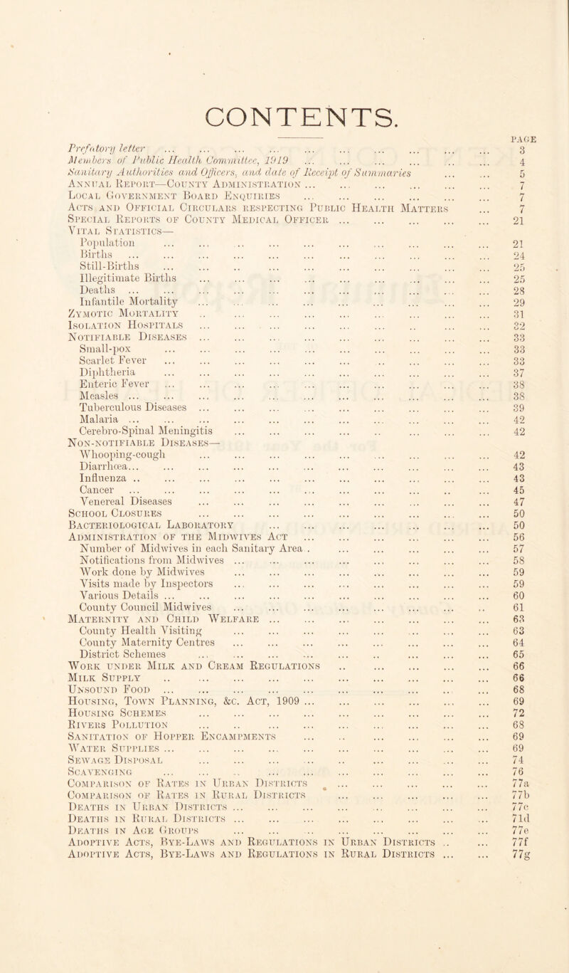 CONTENTS. / S ummariei Prefatory letter Members of Public Health Committee, 1919 Sanitary Authorities and Officers, and date of Receipt Annual Report—County Administration ... Local Government Board Enquiries Acts and Official Circulars respecting Public Health Matter Special Reports of County Medical Officer Vital Statistics— Population Births Still-Births Illegitimate Births Deaths Infantile Mortality Zymotic Mortality Isolation Hospitals Notifiable Diseases Small-pox Scarlet Fever Diphtheria Enteric Fever Measles ... Tuberculous Diseases Malaria ... Cerebro-Spinal Meningitis Non-notifiable Diseases- Whooping-cough Diarrhoea... Influenza .. Cancer Venereal Diseases School Closures Bacteriological Laboratory Administration of the Midwives Act Number of Midwives in each Sanitary Area N otifications from Mid wives ... Work done by Mid wives Visits made by Inspectors Various Details ... County Council Midwives Maternity and Child Welfare ... County Health Visiting County Maternity Centres District Schemes Work under Milk and Cream Regulation Milk Supply .. . Unsound Food . Housing, Town Planning, &c. Act, 1909 Housing Schemes . Rivers Pollution . Sanitation of Hopper Encampments Water Supplies. Sewage Disposal . Scavenging .. Comparison of Rates in Urban Districts Comparison of Rates in Rural Districts Deaths in Urban Districts. Deaths in Rural Districts ... Deaths in Age Groups Adoptive Acts, Bye-Laws and Regulations in Urban Districts Adoptive Acts, Bye-Laws and Regulations in Rural Districts page 5 7 7 7 21 21 24 25 25 23 29 31 32 33 33 33 37 38 38 39 42 42 42 43 43 45 47 50 50 56 57 58 59 59 60 61 63 63 64 65 66 66 68 69 72 68 69 69 74 76 77a 77b 77c 7 Id 77 e 77f 77g