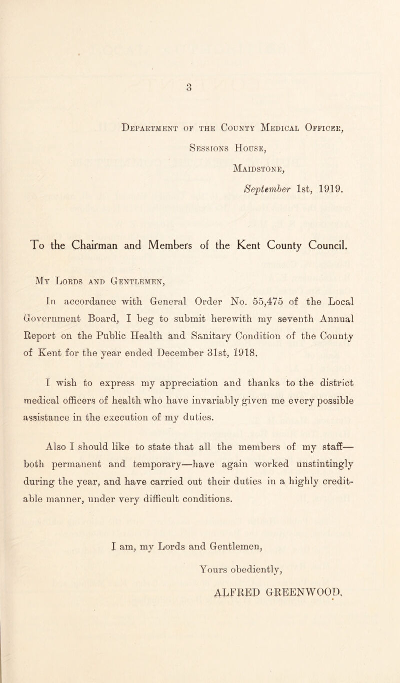 o O Department oe the County Medical Officer, Sessions House, Maidstone, September 1st, 1919. To the Chairman and Members of the Kent County Council. My Lords and G-entlemen, In accordance with General Order No. 55,475 of the Local Government Board, I beg to submit herewith my seventh Annual Report on the Public Health and Sanitary Condition of the County of Kent for the year ended December 31st, 1918. I wish to express my appreciation and thanks to the district medical officers of health who have invariably given me every possible assistance in the execution of my duties. Also I should like to state that all the members of my staff— both permanent and temporary-—have again worked unstintingly during the year, and have carried out their duties in a highly credit¬ able manner, under very difficult conditions. I am, my Lords and Gentlemen, Yours obediently, ALFRED GREENWOOD,