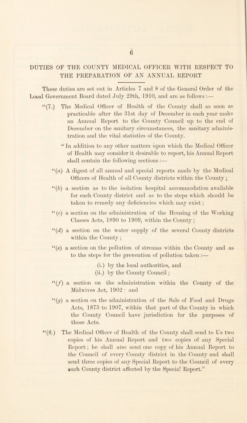 DUTIES OF THE COUNTY MEDICAL OFFICER WITH RESPECT TO THE PREPARATION OF AN ANNUAL REPORT These duties are set out in Articles 7 and 8 of the General Order of the Local Government Board dated July 29th, 1910, and are as follows:— “(7.) The Medical Officer of Health of the County shall as soon as practicable after the 31st day of December in each year make an Annual Report to the County Council up to the end of December on the sanitary circumstances, the sanitary adminis¬ tration and the vital statistics of the County. “ In addition to any other matters upon which the Medical Officer of Health may consider it desirable to report, his Annual Report shall contain the following sections :— “(«) A digest of all annual and special reports made by the Medical Officers of Health of all County districts within the County ; “(6) a section as to the isolation hospital accommodation available for each County district and as to the steps which should be taken to remedy any deficiencies which may exist; “(c) a section on the administration of the Housing of the Working Classes Acts, 1890 to 1909, within the County; li(d) a section on the water supply of the several County districts within the County; “(c) a section on the pollution of streams within the County and as to the steps for the prevention of pollution taken :— (i.) by the local authorities, and (ii.) by the County Council; “(/) a section on the administration within the County of the Midwives Act, 1902 ; and “(y) a section on the administration of the Sale of Food and Drugs Acts, 1875 to 1907, within that part of the County in which the County Council have jurisdiction for the purposes of those Acts. “(8.) The Medical Officer of Health of the County shall send to Us two copies of his Annual Report and two copies of any Special Report; he shall also send one copy of his Annual Report to the Council of every County district in the County and shall send three copies of any Special Report to the Council of every such County district affected by the Special Report.”