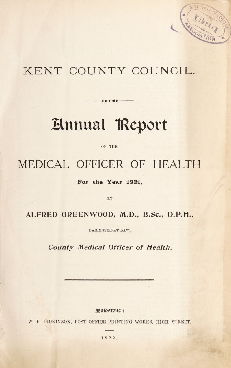 KENT COUNTY COUNCIL. -——- Bnnual IReport OF THE MEDICAL OFFICER OF HEALTH For the Year 1921, BY ALFRED GREENWOOD, M.D., B.Sc., D.P.H., BARRISTER-AT-LAW, County Medical Officer of Health. /Ifcatostone: W. P. DICKINSON, POST OFFICE PRINTING WORKS, HIGH STREET.