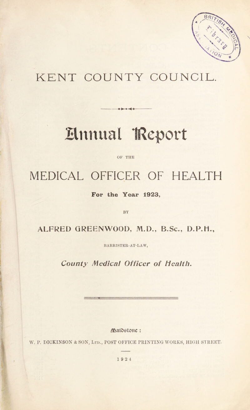 KENT COUNTY COUNCIL. Hnnual IReport OF THE MEDICAL OFFICER OF HEALTH For the Year 1923, BY ALFRED GREENWOOD, M.D., B.Sc., D.P.Ii., BARRISTER-AT-LAW, County Medical Officer of Health. /ifeatDstcme : W. P. DICKINSON & SON, Ltd., POST OFFICE PRINTING WORKS, HIGH STREET. 19 2 4