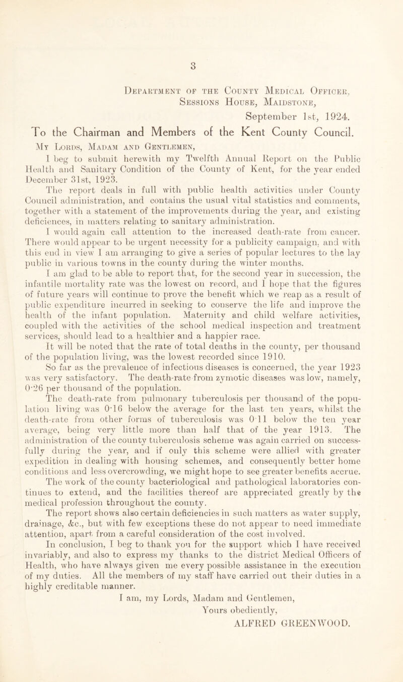 Department of the County Medical Officer, Sessions House, Maidstone, September 1st, 1924. To the Chairman and Members of the Kent County Council. My Lords, Madam and Gentlemen, 1 beg to submit herewith my Twelfth Annual Report on the Public Health and Sanitary Condition of the County of Kent, for the year ended December 31st, 1923. The report deals in full with public health activities under County Council administration, and contains the usual vital statistics and comments, together with a statement of the improvements during the year, and existing deficiences, in matters relating to sanitary administration. I wTould again call attention to the increased death-rate from cancer. There would appear to be urgent necessity for a publicity campaign, and with this end in view I am arranging to give a series of popular lectures to the lay public in various towns in the county during the winter months. I am glad to be able to report that, for the second year in succession, the infantile mortality rate was the lowest on record, and I hope that the figures of future years will continue to prove the benefit which we reap as a result of public expenditure incurred in seeking to conserve the life and improve the health of the infant population. Maternity and child welfare activities, coupled with the activities of the school medical inspection and treatment services, should lead to a healthier and a happier race. It will be noted that the rate of total deaths in the county, per thousand of the population living, was the lowest recorded since 1910. So far as the prevalence of infectious diseases is concerned, the year 1923 was very satisfactory. The death-rate from zymotic diseases was low, namely, 0’26 per thousand of the population. The death-rate from pulmonary tuberculosis per thousand of the popu¬ lation living was 046 below the average for the last ten years, whilst the death-rate from other forms of tuberculosis was Oil below the ten year average, being very little more than half that of the year 1913. The administration of the county tuberculosis scheme was again carried on success¬ fully during the year, and if only this scheme were allied with greater expedition in dealing with housing schemes, and consequently better home conditions and less overcrowding, we might hope to see greater benefits accrue. The work of the county bacteriological and pathological laboratories con¬ tinues to extend, and the facilities thereof are appreciated greatly by the medical profession throughout the county. The report shows also certain deficiencies in such matters as water supply, drainage, Ac., but with few exceptions these do not appear to need immediate attention, apart from a careful consideration of the cost involved. In conclusion, I beg to thank you for the support which I have received invariably, and also to express my thanks to the district Medical Officers of Health, who have always given me every possible assistance in the execution of my duties. All the members of my staff have carried out their duties in a highly creditable manner. I am, my Lords, Madam and Gentlemen, Yours obediently, ALFRED GREENWOOD.