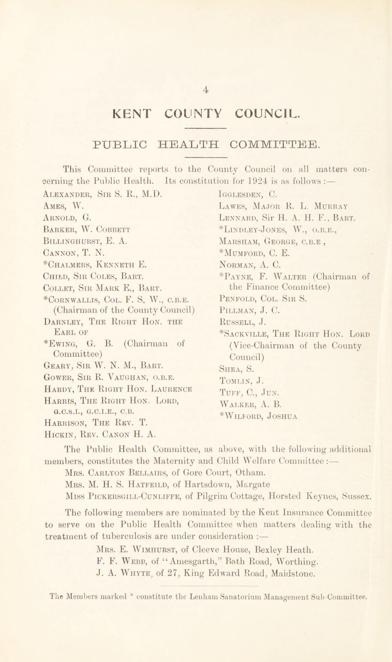 KENT COUNTY COUNCIL. PUBLIC HEALTH COMMITTEE. This Committee reports to the County Council on all matters con¬ cerning the Public Health. Its constitution for 1924 is as follows :— Alexander, Sir S. R., M.D. Aaies, W. xVRNOLD, G. Barker, W. Cobbett Billinghurst, E. A. Cannon, T. N. ^Chalmers, Kenneth E. Child, Sir Coles, Bart. Collet, Sir Mark E,, Bart. ^Cornwallis, Col. F. S. W., c.b.e. (Chairman of the County Council) Darnley, The Right Hon. the Earl of *Ewing, G. B. (Chairman of Committee) Geary, Sir W. N. M., Bart. Gower, Sir R. Vaughan, o.b.e. Hardy, The Right Hon. Laurence Harris, The Right Hon. Lord, G.C.S.I., G.C.I.E., C.B. Harrison, The Rev. T. Hickin, Rev. Canon H. A. Igglesden, C. Lawes, Major R. L. Murray Lennard, Sir H. A. H. F., Bart. Hindley-Jones, W., o.b.e., Marsham, George, c.b.e , *Mumford, C. E. Norman, A. C. *Payne, F. Walter (Chairman of the Finance Committee) Penfold, Col. Sir S. PlLLMAN, J. C. Russell, J. *Sackville, The Right Hon. Lord (Vice-Chairman of the County Council) Shea, S. Tomlin, J. Tuff, C., .Tun. Walker, A. B. *Wilford, Joshua The Public Health Committee, as above, with the following additional members, constitutes the Maternity and Child Welfare Committee :— Mrs. Carlyon Bellairs, of Gore Court, Otham. Mrs. M. H. S. Hatfeild, of Hartsdown, Margate Miss Pickersgill-Cunliffe, of Pilgrim Cottage, Horsted Keynes, Sussex. The following members are nominated by the Kent Insurance Committee to serve on the Public Health Committee when matters dealing with the treatment of tuberculosis are under consideration :— Mrs. E. Wimhurst, of Cleeve House, Bexley Heath. F. F. Webb, of “ Amesgarth,” Bath Road, Worthing. J. A. Whyte, of 27, King Edward Road, Maidstone. The Members marked * constitute the Lenham Sanatorium Management Sub-Committee.