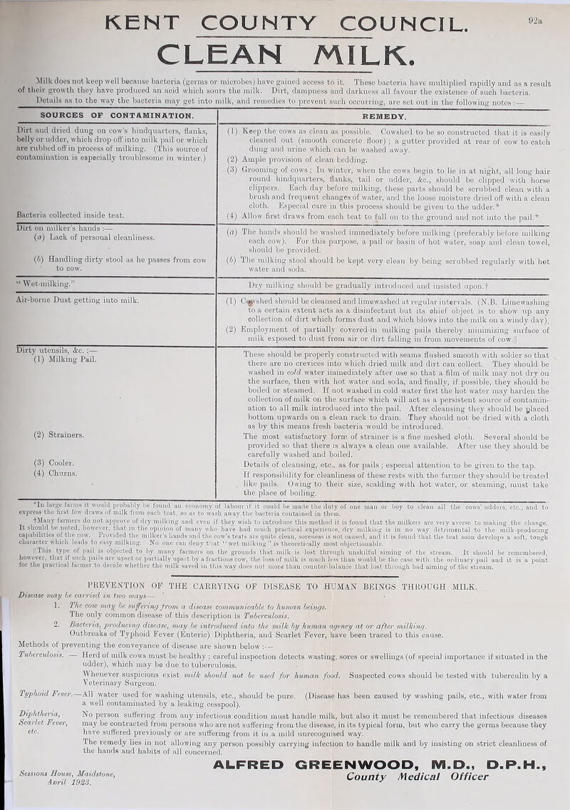 KENT COUNTY COUNCIL 92a CLEAN MILK. Milk does not keep well because bacteria (germs or microbes) have gained access to it. These bacteria have multiplied rapidly and as a result of their growth they have produced an acid which sours the milk. Dirt, dampness and darkness all favour the existence of such bacteria. Details as to the way the bacteria may get into milk, and remedies to prevent such occurring, are set out in the following notes:_ SOURCES OF CONTAMINATION. REMEDY. Dirt and dried dung on cow’s hindquarters, flunks, belly or udder, which drop oft' into milk pail or which are rubbed off in process of milking. (This source of contamination is especially troublesome in winter.) Bacteria collected inside teat. Dirt on milker’s hands :— (a) Lack of personal cleanliness. (b) Handling dirty stool as he passes from cow to cow. (1) Keep the cows as clean as possible. Cowshed to be so constructed that it is easily cleaned out (smooth concrete floor); a gutter provided at rear of cow to catch dung and urine which can be washed away. (2) Ample provision of clean bedding. (3) Grooming of cows ; In winter, when the cows begin to lie in at night, all long hair round hindquarters, flanks, tail or udder, &c., should be clipped with horse clippers. Each day before milking, these parts should be scrubbed clean with a brush and frequent changes of water, and the loose moisture dried off' with a clean cloth. Especial care in this process should be given to-the udder.* (4) Allow first draws from each teat to fall on to the ground and not into the pail.* (a) The hands should be washed immediately before milking (preferably before milking each cow). For this purpose, a pail or basin of hot water, soap and clean towei, should be provided. (b) The milking stool should be kept very clean by being scrubbed regularly with’hot water and soda. { Wet-milking.’ Dry milking should be gradually introduced and insisted upon.f Air-borne Dust getting into milk. (1) Cashed should be cleansed and limewashed at regular intervals. (N.B. Limewashing to a certain extent acts as a disinfectant but its ohief object is to show up any collection of dirt which forms dust and which blows into the milk on a windy day). (2) Employment of partially covered-in milking pails thereby minimizing surface of milk exposed to dust from air or dirt falling in from movements of cow.|| Dirty utensils, <fec. ;— (1) Milking Pail. (2) Strainers. (3) Cooler. (4) Churns. These should be properly constructed with seams flushed smooth with solder so that there are no crevices into which dried milk and dirt can collect. They should be washed in cold water immediately after use so that a film of milk may not dry on the surface, then with hot water and soda, and finally, if possible, they should be boiled or steamed. If not washed in cold water first the hot water may harden the collection of milk on the surface which will act as a persistent source of contamin¬ ation to all milk introduced into the pail. After cleansing they should be placed bottom upwards on a clean rack to drain. They should not be dried with a cloth as by this means fresh bacteria would be introduced. The most satisfactory form of strainer is a fine meshed cloth. Several should be provided so that there is always a clean one available. After use they should be carefully washed and boiled. Details of cleansing, etc., as for pails; especial attention to be given to the tap. If responsibility for cleanliness of these rests with the farmer they should be treated like pails. Owing to their size, scalding with hot water, or steaming, must take the place of boiling. vIn large farms it would probably be found an economy of labour if it could be made the duty of one man or boy to clean all the cows’ udders, etc,, and to express the first few draws of milk from each teat, so as to wash away the bacteria contained in them. fMany fanners do not approve of dry milking and even if they wish to introduce this method it is found that the milkers are very averse to making the change. It should be noted, however, that in the opinion of many who have had much practical experience, dry milking is in no way detrimental to the milk-producing capabilities of the cow. Provided the milker's hands anil the cow's teats are quite clean, soreness is not caused, and it is found that the teat soon develops a soft, tough character which leads to easy milking. No one can deny that “wet milking” is theoretically most objectionable. || This type of pail is objected to by many fanners on the grounds that milk is lost through unskilful aiming of the stream. It should be remembered, however, that if such pails are upset or partially upset by a fractious cow, the loss of milk is much less than would be the ease with the ordinary pail and it is a point for the practical farmer to decide whether the milk saved in this way does not more than counter-balance that lost through bad aiming of the stream. PREVENTION OF THE CARRYING OF DISEASE TO HUMAN BEINGS THROUGH MILK. Disease may be carried in two ivays— 1. The cow may be suffering from a disease commmiicable to human beings. The only common disease of this description is Tuberculosis. 2. Bacteria, producing disease, may be introduced into the milk by huma/n agency at or after milking. Outbreaks of Typhoid Fever (Enteric) Diphtheria, and Scarlet Fever, have been traced to this cause. Methods of preventing the conveyance of disease are shown below :— Tuberculosis. — Herd of milk cows must be healthy ; careful inspection detects wasting, sores or swellings (of special importance if situated in the udder), which may be due to tuberculosis. Whenever suspicions exist milk should not be used for human food. Suspected cows should be tested with tuberculin by a Veterinary Surgeon. Typhoid Fever. All water used for washing utensils, etc., should be pure. (Disease has been caused by washing pails, etc., with water from a well contaminated by a leaking cesspool). No person suffering from any infectious condition must handle milk, but also it must be remembered that infectious diseases may be contracted from persons who are not suffering from the disease, in its typical form, but who carry the germs because they have suffered previously or are suffering from it in a mild unrecognised way. The remedy lies in not allowing any person possibly carrying infection to handle milk and by insisting on strict cleanliness of the handR and habits of all concerned. ALFRED GREENWOOD, M.D., D.P.H., Sessions Bouse, Maidstone, County Medical Officer Avml 1923. J Diphtheria, Scarlet Fever, etc.