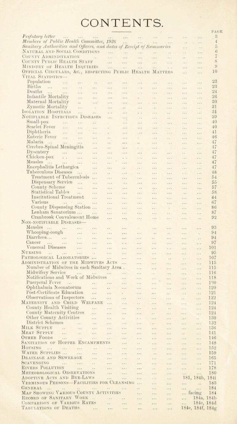 CONTENTS. PAGE Prefatory letter • • . 4 4 4 3 Members of Public Health Committee. 1926 ,, , 4 4 4 4 4 4 4 Sanitary Authorities and Officers, and dates of Receipt of Summaries ... 5 Natural and Social Conditions . ... ... • 4 4 4 4 6 County Administration ... hr l County Public Health Staff 8 Ministry of Health Inquiries ... ... . 9 Official Circulars, &c., respecting Public Health Matters 4 4 4 4 4 1 10 Vital Statistics— Population c « « ( 4 4 4 4 4 23 Births 23 Deaths 24 In fan tile Mortality 4 4 4 4 4 4 4 4 4 26 Maternal Mortality . . 4 4 4 4 4 4 4 4 . 4 4 4 4 30 Zymotic Mortality . . . 4 4. . * . 31 Isolation Hospitals . . . . . . 31 Notifiable Infectious Diseases 39 Small-pox 1 . 4 . . 4 ... . 40 Scarlet Fever ... • 4 4 40 Diphtheria t . . 4 4 4 « « « 4 4 C 4 4 4 41 Enteric Fever 4 4 46 Malaria ... 47 Oerebro-Spinal Meningitis 47 Dysentery . . . 4 4 k • * 4 4 4 47 Chicken-pox 4 4 4 4 4 4 . 4 , , , , 47 Measles ... ... ... ... ... ' ... 47 Encephalitis Lethargica 4 4 4 . 4 4 4 4 4 47 Tuberculous Diseases , , ... ... 48 Treatment of Tuberculosis ... ... 54 Dispensary Service . . . 4 • . 4 4 4 55 County Scheme . . 4 4 4 , , , 4 4 4 4 4 4 57 Statistical Tables ... ... 58 Institutional Treatment 64 Various • 4 4 ... 67 County Dispensing Station ... . . 4 4 4 • 4 4 4 4 4 k 86 Lenham Sanatorium ... 4 • . ... 87 Cranbrook Convalescent Home • 4 4 92 Non-notifiable Diseases— Measles ... ... 93 Whooping-cough . r . . . 4 4 4 O- 94 Diarrhoea... 94 Cancer 4 4 4 97 Venereal Diseases 4 4 4 4 4 4 101 Nursing . . ... 4 4 4 95 Pathological Laboratories. 4 4 4 . . 107 Administration of the Midwives Acts ... 4 4 4 4 4 4 115 Number of Midwives in each Sanitary Area . 4 4 4 4 4 4 115 Midwifery Service 4 4 4 116 Notifications and Work of Midwives ... 118 Puerperal Fever 4 4 4 4 4 4 4 4 4 ... 444 120 Ophthalmia Neonatorum . 4 4 4 4 4 4 4 4 4 4 4 4 4 4 120 Post-Certificate Education 4 . 4 4 4 4 4 4 ’ 121 Observations of Inspectors 122 Maternity and Child Welfare . 4 , 4 4 4 4 4 4 124 County Health Visiting 4 4 4 4.4 4.4 124 County Maternity Centres 4 4 4 4 4 . 4 4 4 ... 124 Other County Activities 4 • J 4 4 4 4 4 4 4 4 4 4 4 130 District Schemes , , 4 4 4 4 4 4 4 4 4 132 Milk Supply .. . 4 4 4 4 4 4 ... 136 Meat Supply ... . 4 4 4 4 4 4 4 4 4 141 Other Foods ... . 4 4 4 4 4 4 4 4 4 4 4 4 4 4 4 146 Sanitation of Hopper Encampments 4 4 4 4 4 4 4 4 4 4 4 4 148 Housing . .. . 4 . 4 4 4 4 4 4 4 4 4 4 4 4 4 152 Water Supplies ... 4 4 4 4 4 4 4 4 4 4 4 4 4 4 159 Drainage and Sewerage .. , . 4 4 165 Scavenging . .. 4 4 4 4 4 4 4 4 4 4 4 4 * 4 4 171 Rivers Pollution . . 4 4 4 4 4 4 4 4 4 4 4 4 178 Meteorological Observations . 4 4 4 4 4 4 4 4 4 4 4 4 4 4 4 180 Adoptive Acts and Bye-Laws 4 4 4 , , , ... 181, 184h, 184i Verminous Persons—Facilities for Cleansing 4 4 4 4 4 4 4 4 4 4 4 4 4 4 183 General . .. . 4 4 4 4 4 4 4 4 4 184 Map Showing Various County Activities 4 4 4 4 4 4 4 4 ; ... facing 184 Record of Sanitary Work .. . 4 4 4 4 4 4 4 4 4 ... 184a, 184b Comparison of Various Rates 4 4 4 4 4 < 4 4 ... 184c, 184d Tabulations of Deaths . 184e, 184f, 184g