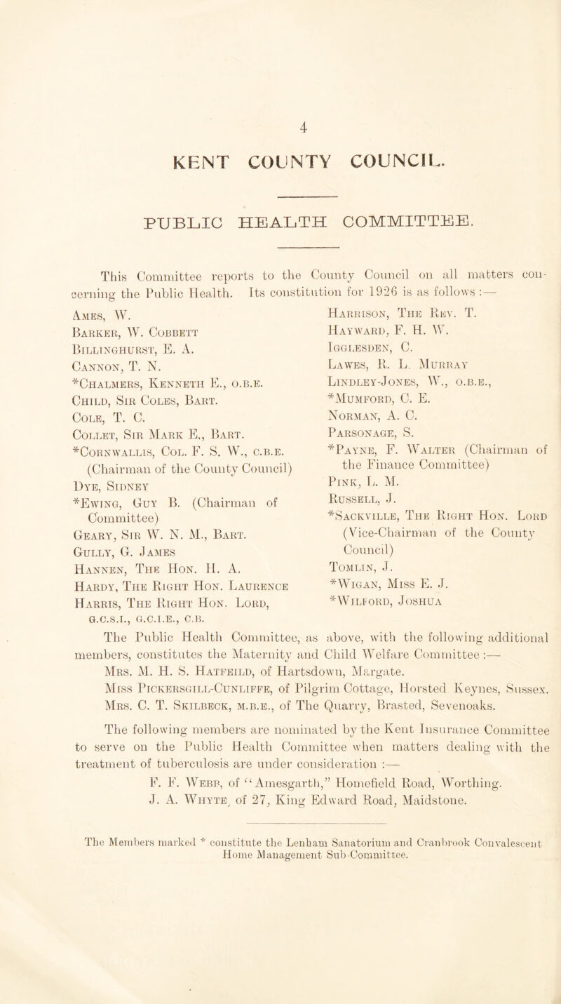 KENT COUNTY COUNCIL. PUBLIC HEALTH COMMITTEE. This Committee reports to the County Council on all matters con¬ cerning the Public Health. Its constitution for 1926 is as follows :— Ames, W. Barker, W. Corbett Billinghurst, E. A. Cannon, T. N. *Chalmers, Kenneth E., o.b.e. Child, Sir Coles, Bart. Cole, T. C. Collet, Sir Mark E,, Bart. ^Cornwallis, Col. F. S. W., c.b.e. (Chairman of the County Council) Dye, Sidney *Ewing, Guy B. (Chairman of Committee) Geary, Sir W. N. M., Bart. Gully, G. James Hannen, The Hon. H. A. Hardy, The Right Hon. Laurence Harris, The Right Hon. Lord, G.C.S.I., G.C.I.E., C.B. Harrison, The Rev. T. Hayward, F. H. W. Igglesden, C. Lawes, R. L. Murray Lindley-Jones, W., o.b.e., *Mumford, C. E. Norman, A. C. Parsonage, S. * Payne, F. Walter (Chairman of the Finance Committee) Pink, L. M. Russell, .J. *Sackville, The Right Hon. Lord (Vice-Chairman of the Comity Council) Tomlin, J. * Wigan, Miss E. J. *WIlford, Joshua The Public Health Committee, as above, with the following additional members, constitutes the Maternity and Child Welfare Committee :— Mrs. M. H. S. Hatfeild, of Hartsdown, Margate. Miss Pickersgill-Cunliffe, of Pilgrim Cottage, Horsted Keynes, Sussex. Mrs. C. T. Skilbeck, m.b.e., of The Quarry, Brasted, Sevenoaks. The following members are nominated by the Kent Insurance Committee to serve on the Public Health Committee when matters dealing with the treatment of tuberculosis are under consideration :— F. E. Webb, of “ Amesgarth,” Homefield Road, Worthing. J. A. Whyte/ of 27, King Edward Road, Maidstone. The Members marked * constitute the Lenham Sanatorium and Cranbrook Convalescent Home Management Sub-Committee.
