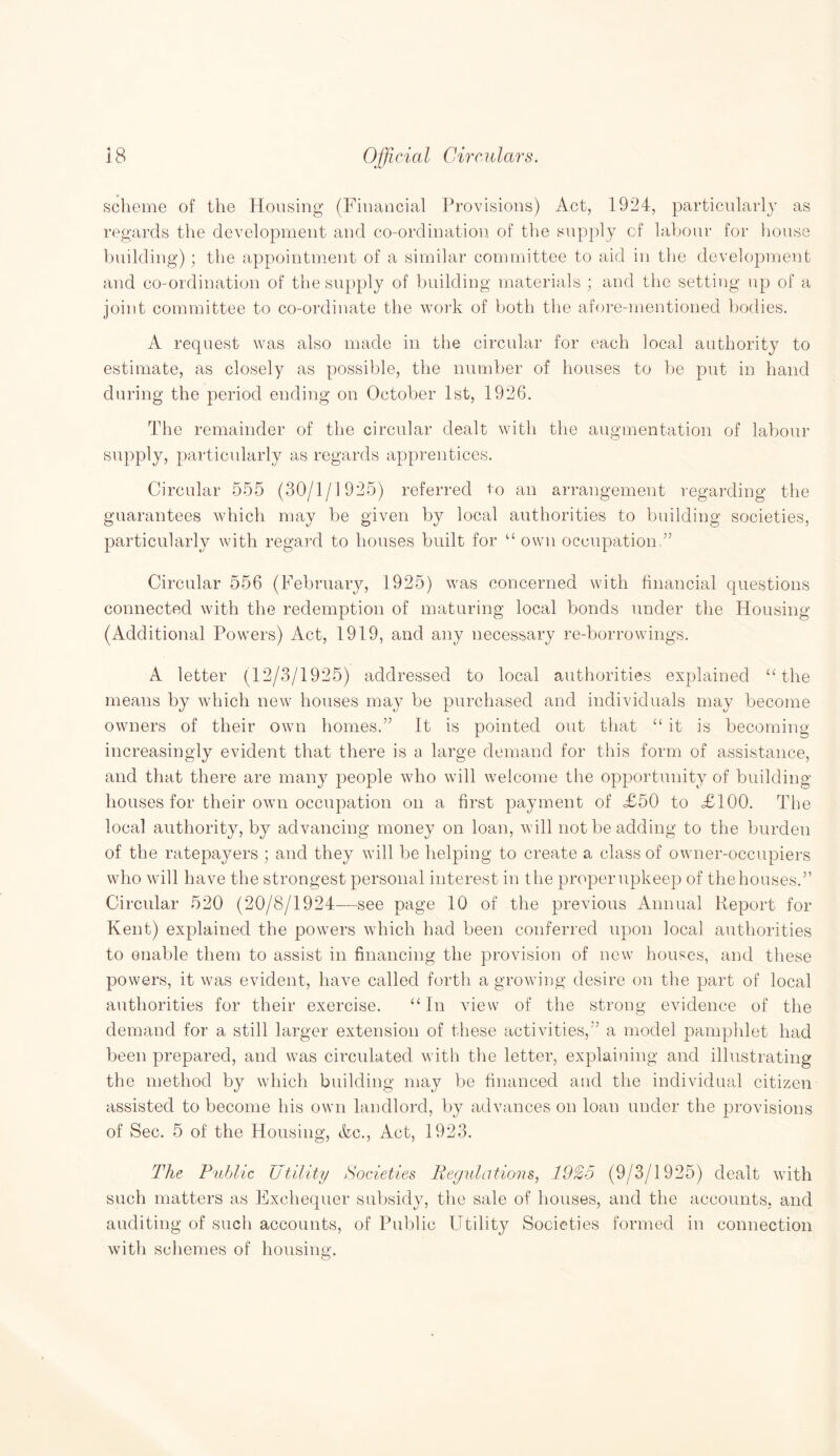 scheme of the Housing (Financial Provisions) Act, 1924, particularly as regards the development and co-ordination of the supply of labour for house building); the appointment of a similar committee to aid in the development and co-ordination of the supply of building materials ; and the setting up of a joint committee to co-ordinate the work of both the afore-mentioned bodies. A request was also made in the circular for each local authority to estimate, as closely as possible, the number of houses to be put in hand during the period ending on October 1st, 1926. The remainder of the circular dealt with the augmentation of labour supply, particularly as regards apprentices. Circular 555 (30/1/1925) referred to an arrangement regarding the guarantees which may be given by local authorities to building societies, particularly with regard to houses built for “ own occupation,” Circular 556 (February, 1925) was concerned with financial questions connected with the redemption of maturing local bonds under the Housing (Additional Powers) Act, 1919, and any necessary re-borrowings. A letter (12/3/1925) addressed to local authorities explained “ the means by which new houses may be purchased and individuals may become owners of their own homes.” It is pointed out that “ it is becoming increasingly evident that there is a large demand for this form of assistance, and that there are many people who will welcome the opportunity of building houses for their own occupation on a first payment of £50 to £100. The local authority, by advancing money on loan, will not be adding to the burden of the ratepayers ; and they will be helping to create a class of owner-occupiers who will have the strongest personal interest in the properupkeep of thehouses.” Circular 520 (20/8/1924—see page 10 of the previous Annual Report for Kent) explained the powers which had been conferred upon local authorities to enable them to assist in financing the provision of new houses, and these powers, it was evident, have called forth agrowing desire on the part of local authorities for their exercise. “In view of the strong evidence of the demand for a still larger extension of these activities,” a model pamphlet had been prepared, and was circulated with the letter, explaining and illustrating the method by which building may be financed and the individual citizen assisted to become his own landlord, by advances on loan under the provisions of Sec. 5 of the Housing, &c., Act, 1923. The Public Utility Societies Regulations, 1925 (9/3/1925) dealt with such matters as Exchequer subsidy, the sale of houses, and the accounts, and auditing of such accounts, of Public Utility Societies formed in connection with schemes of housing.