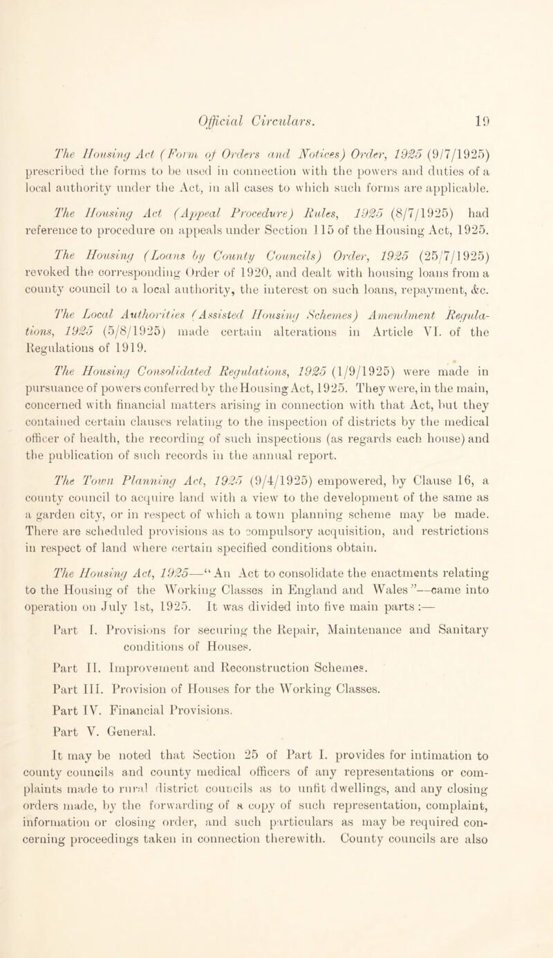 The Homing Act (Form of Orders and Notices) Order, 1925 (9/7/1925) prescribed the forms to be used in connection with the powers and duties of a local authority under the Act, in all cases to which such forms are applicable. The Housing Act (Appeal Procedure) Rules, 1925 (8/7/1925) had reference to procedure on appeals under Section 115 of the Housing Act, 1925. rlhe Housing (Loans by County Councils) Order, 1925 (25/7/1925) revoked the corresponding Order of 1920, and dealt with housing loans from a county council to a local authority, the interest on such loans, repayment, Ac. The Local Authorities (Assisted Housing Schemes) Amendment Regula¬ tions, 1925 (5/8/1925) made certain alterations in Article VI. of the Regulations of 1919. The Housing Consolidated Regulations, 1925 (1/9/1925) were made in pursuance of powers conferred by the Housing Act, 1925. They were, in the main, concerned with financial matters arising in connection with that Act, but they contained certain clauses relating to the inspection of districts by the medical officer of health, the recording of such inspections (as regards each house) and the publication of such records in the annual report. The Town Planning Act, 1925 (9/4/1925) empowered, by Clause 16, a county council to acquire land with a view to the development of the same as a garden city, or in respect of which a town planning scheme may be made. There are scheduled provisions as to compulsory acquisition, and restrictions in respect of land where certain specified conditions obtain. The Housing Act, 1925—An Act to consolidate the enactments relating to the Housing of the Working Classes in England and Wales7’—came into operation on July 1st, 1925. It was divided into five main parts:— Part I. Provisions for securing the Repair, Maintenance and Sanitary conditions of Houses. Part II. Improvement and Reconstruction Schemes. Part III. Provision of Houses for the Working Classes. Part IV. Financial Provisions. Part V. General. It may be noted that Section 25 of Part I. provides for intimation to county councils and county medical officers of any representations or com¬ plaints made to rural district councils as to unfit dwellings, and any closing- orders made, by the forwarding of a copy of such representation, complaint, information or closing order, and such particulars as may be required con¬ cerning proceedings taken in connection therewith. County councils are also