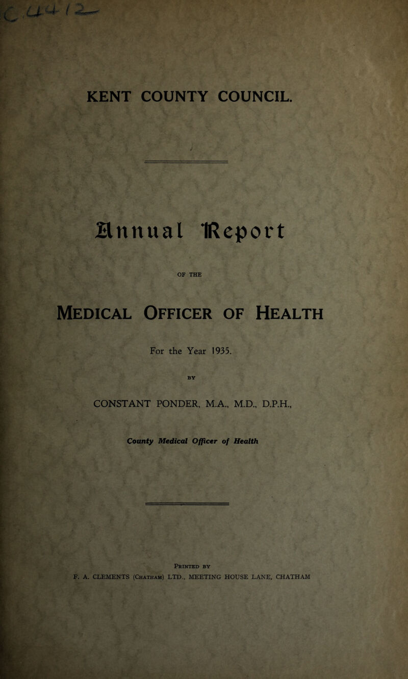 Hnttual IRepot't Medical OF THE Officer of Health For the Year 1935. BY CONSTANT PONDER, M.A., M.D., D.P.H., County Medical Officer of Health Printed by F. A. CLEMENTS (Chatham) LTD., MEETING HOUSE LANE, CHATHAM